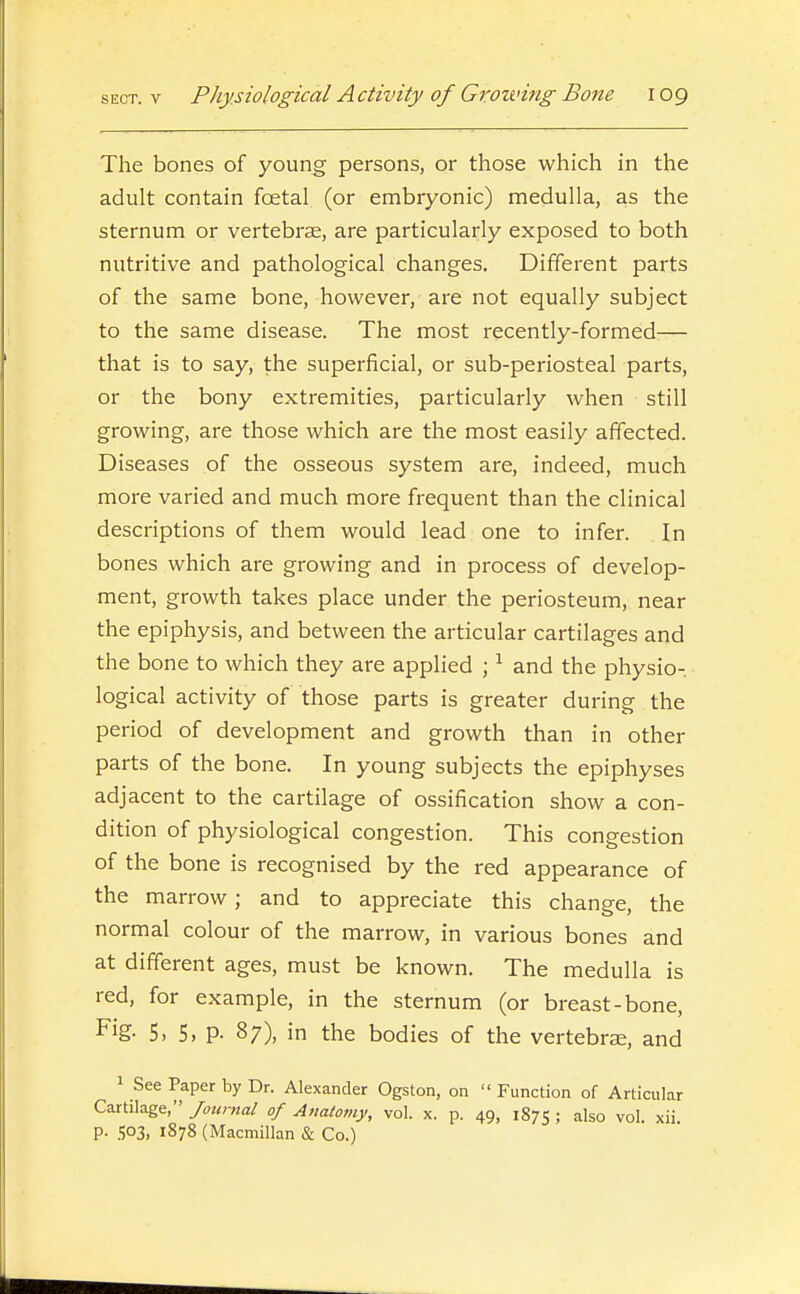 The bones of young persons, or those which in the adult contain foetal (or embryonic) medulla, as the sternum or vertebrse, are particularly exposed to both nutritive and pathological changes. Different parts of the same bone, however, are not equally subject to the same disease. The most recently-formed— that is to say, the superficial, or sub-periosteal parts, or the bony extremities, particularly when still growing, are those which are the most easily affected. Diseases of the osseous system are, indeed, much more varied and much more frequent than the clinical descriptions of them would lead one to infer. In bones which are growing and in process of develop- ment, growth takes place under the periosteum, near the epiphysis, and between the articular cartilages and the bone to which they are applied ; ^ and the physio- logical activity of those parts is greater during the period of development and growth than in other parts of the bone. In young subjects the epiphyses adjacent to the cartilage of ossification show a con- dition of physiological congestion. This congestion of the bone is recognised by the red appearance of the marrow; and to appreciate this change, the normal colour of the marrow, in various bones and at different ages, must be known. The medulla is red, for example, in the sternum (or breast-bone, Fig- 5. 5, P- 87), in the bodies of the vertebrae, and 1 See Paper by Dr. Alexander Ogston, on  Function of Articular Cartilage, of Anatomy, vol. x. p. 49, 1875; also vol. xii. p. 503, 1878 (Macmillan & Co.)