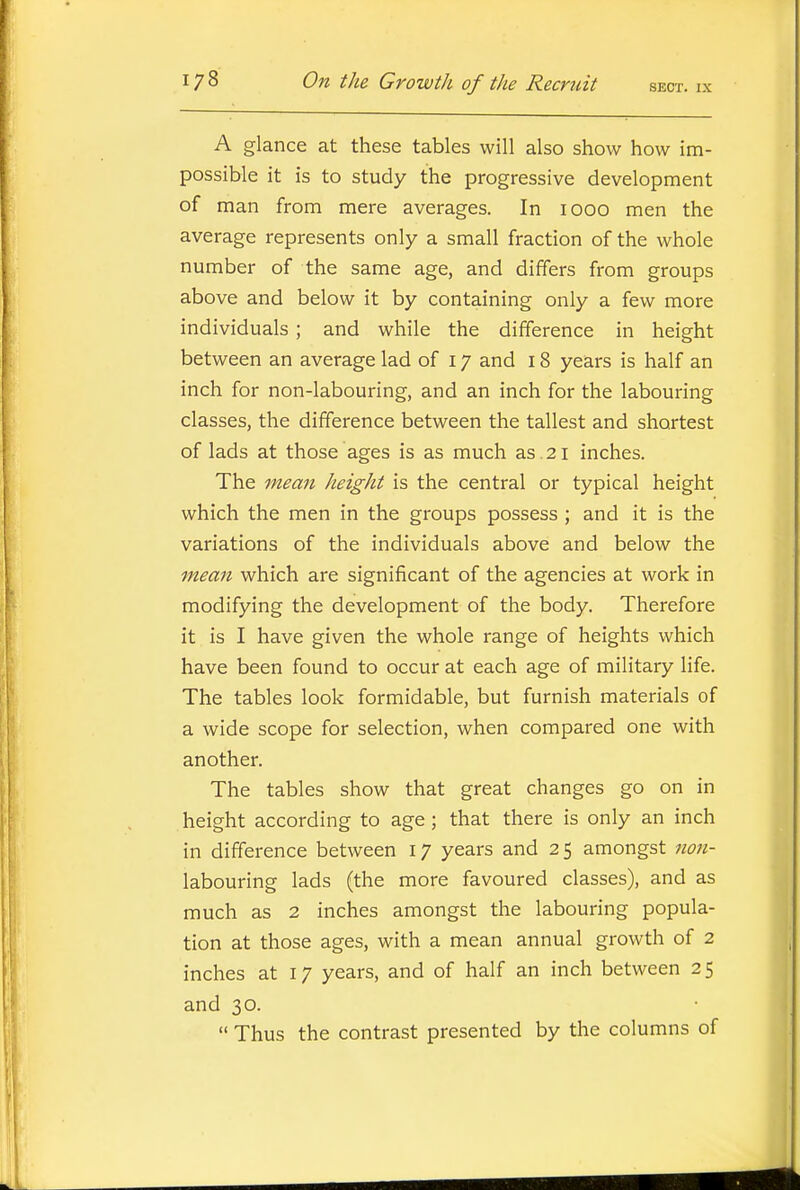 A glance at these tables will also show how im- possible it is to study the progressive development of man from mere averages. In 1000 men the average represents only a small fraction of the whole number of the same age, and differs from groups above and below it by containing only a few more individuals; and while the difference in height between an average lad of 17 and 18 years is half an inch for non-labouring, and an inch for the labouring classes, the difference between the tallest and shortest of lads at those ages is as much as . 21 inches. The mean height is the central or typical height which the men in the groups possess ; and it is the variations of the individuals above and below the mean which are significant of the agencies at work in modifying the development of the body. Therefore it is I have given the whole range of heights which have been found to occur at each age of military life. The tables look formidable, but furnish materials of a wide scope for selection, when compared one with another. The tables show that great changes go on in height according to age; that there is only an inch in difference between 17 years and 2 5 amongst non- labouring lads (the more favoured classes), and as much as 2 inches amongst the labouring popula- tion at those ages, with a mean annual growth of 2 inches at 17 years, and of half an inch between 2 5 and 30.  Thus the contrast presented by the columns of