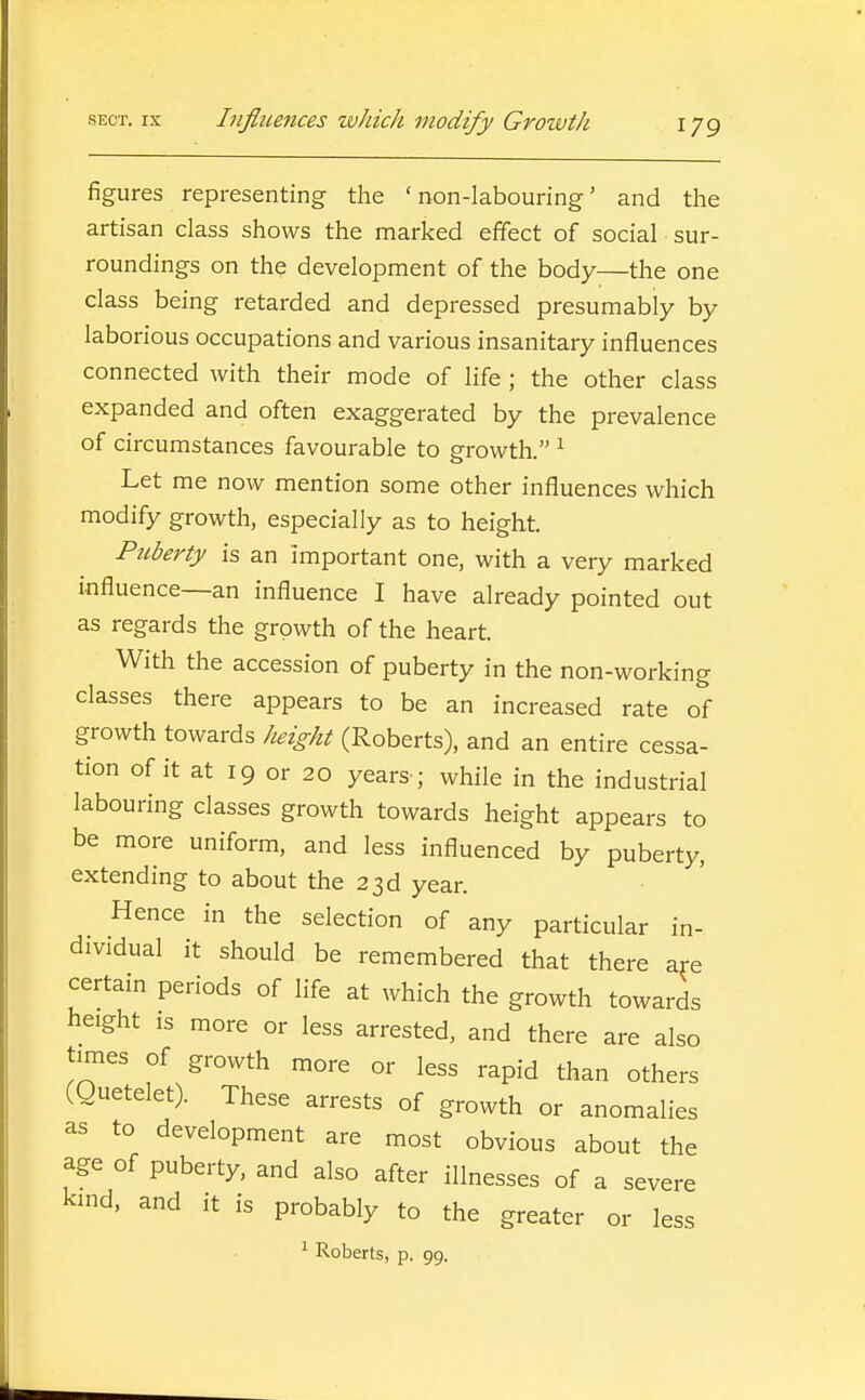 figures representing the 'non-labouring' and the artisan class shows the marked effect of social sur- roundings on the development of the body—the one class being retarded and depressed presumably by laborious occupations and various insanitary influences connected with their mode of life ; the other class expanded and often exaggerated by the prevalence of circumstances favourable to growth. ^ Let me now mention some other influences which modify growth, especially as to height. Puberty is an important one, with a very marked influence—an influence I have already pointed out as regards the growth of the heart. With the accession of puberty in the non-working classes there appears to be an increased rate of growth towards height (Roberts), and an entire cessa- tion of it at 19 or 20 years ; while in the industrial labouring classes growth towards height appears to be more uniform, and less influenced by puberty, extending to about the 23d year. Hence in the selection of any particular in- dividual it should be remembered that there are certain periods of life at which the growth towards height is more or less arrested, and there are also times of growth more or less rapid than others (guetelet). These arrests of growth or anomalies as to development are most obvious about the age of puberty, and also after illnesses of a severe kind, and it is probably to the greater or less ^ Roberts, p. 99.