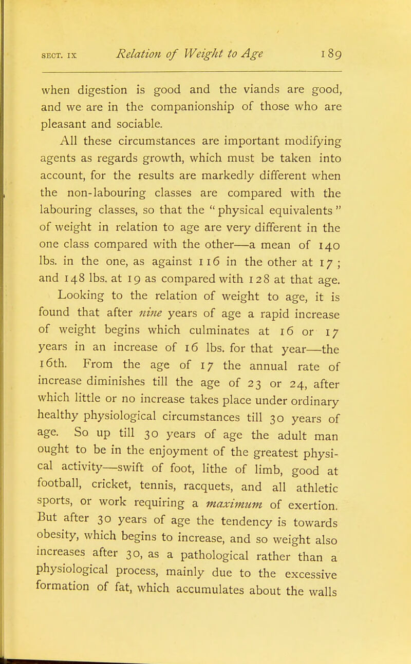 when digestion is good and the viands are good, and we are in the companionship of those who are pleasant and sociable. All these circumstances are important modifying agents as regards growth, which must be taken into account, for the results are markedly different when the non-labouring classes are compared with the labouring classes, so that the  physical equivalents  of weight in relation to age are very different in the one class compared with the other—a mean of 140 lbs. in the one, as against 116 in the other at 17 ; and 148 lbs. at 19 as compared with 128 at that age. Looking to the relation of weight to age, it is found that after nine years of age a rapid increase of weight begins which culminates at 16 or 17 years in an increase of 16 lbs. for that year—the 16th. From the age of 17 the annual rate of increase diminishes till the age of 23 or 24, after which little or no increase takes place under ordinary healthy physiological circumstances till 30 years of age. So up till 30 years of age the adult man ought to be in the enjoyment of the greatest physi- cal activity—swift of foot, lithe of limb, good at football, cricket, tennis, racquets, and all athletic sports, or work requiring a maximum of exertion. But after 30 years of age the tendency is towards obesity, which begins to increase, and so weight also increases after 30, as a pathological rather than a physiological process, mainly due to the excessive formation of fat, which accumulates about the walls