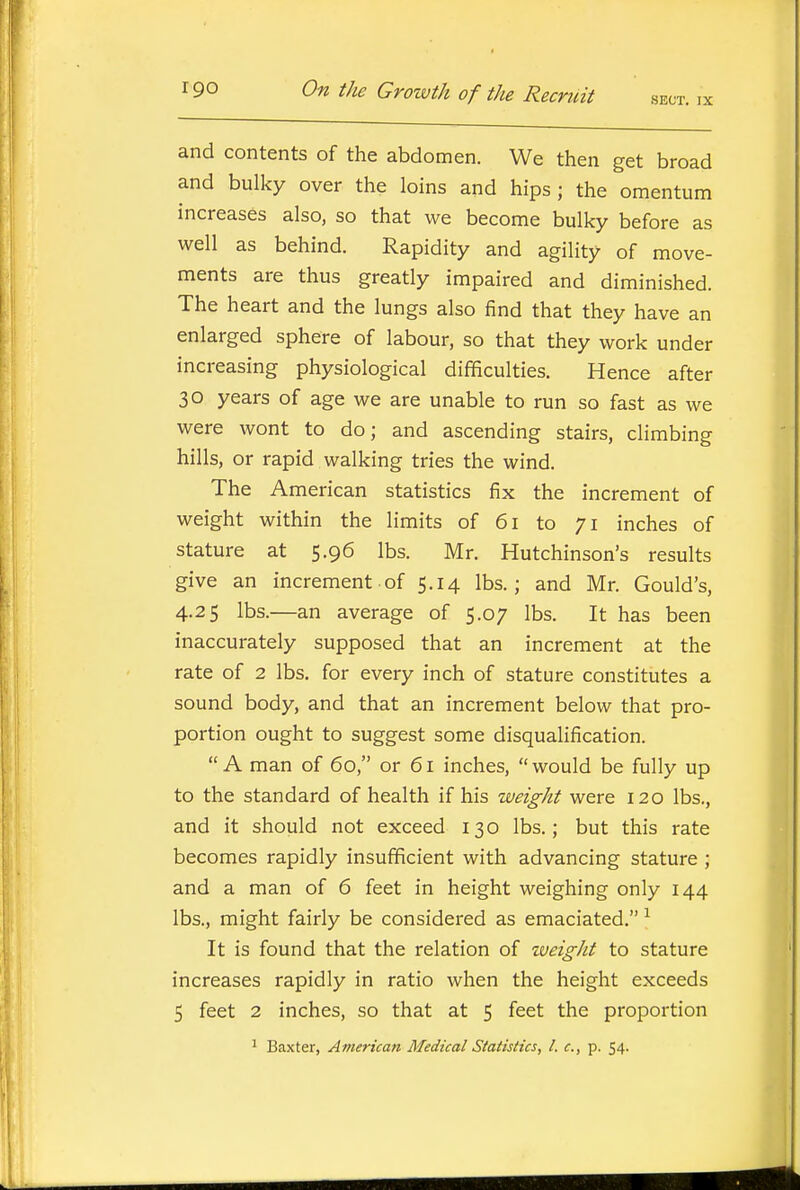 and contents of the abdomen. We then get broad and bulky over the loins and hips; the omentum increases also, so that we become bulky before as well as behind. Rapidity and agility of move- ments are thus greatly impaired and diminished. The heart and the lungs also find that they have an enlarged sphere of labour, so that they work under increasing physiological difficulties. Hence after 30 years of age we are unable to run so fast as we were wont to do; and ascending stairs, climbing hills, or rapid walking tries the wind. The American statistics fix the increment of weight within the limits of 61 to 71 inches of stature at 5.96 lbs. Mr. Hutchinson's results give an increment of 5.14 lbs.; and Mr. Gould's, 4.25 lbs.—an average of 5.07 lbs. It has been inaccurately supposed that an increment at the rate of 2 lbs. for every inch of stature constitutes a sound body, and that an increment below that pro- portion ought to suggest some disqualification. A man of 60, or 61 inches, would be fully up to the standard of health if his weight were 120 lbs., and it should not exceed 130 lbs.; but this rate becomes rapidly insufficient with advancing stature ; and a man of 6 feet in height weighing only 144 lbs., might fairly be considered as emaciated. ^ It is found that the relation of weight to stature increases rapidly in ratio when the height exceeds 5 feet 2 inches, so that at 5 feet the proportion ^ Baxter, American Medical Statistics, I. c, p. 54.