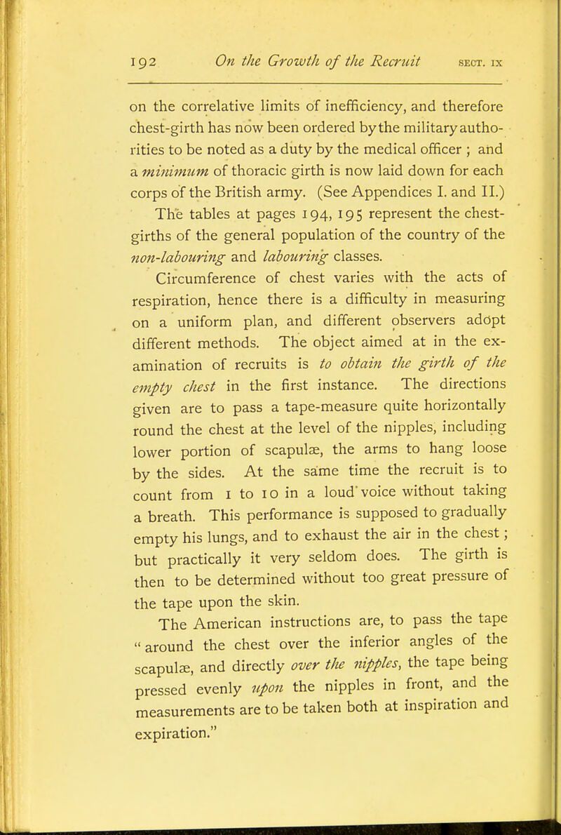 on the correlative limits of inefficiency, and therefore chest-girth has now been ordered bythe military autho- rities to be noted as a duty by the medical officer ; and a minimicm of thoracic girth is now laid down for each corps of the British army. (See Appendices I. and II.) The tables at pages 194, 195 represent the chest- girths of the general population of the country of the non-labouring and labouring classes. Circumference of chest varies with the acts of respiration, hence there is a difficulty in measuring on a uniform plan, and different observers adopt different methods. The object aimed at in the ex- amination of recruits is to obtain the girth of the empty chest in the first instance. The directions given are to pass a tape-measure quite horizontally round the chest at the level of the nipples, including lower portion of scapulae, the arms to hang loose by the sides. At the saime time the recruit is to count from i to 10 in a loud voice without taking a breath. This performance is supposed to gradually empty his lungs, and to exhaust the air in the chest; but practically it very seldom does. The girth is then to be determined without too great pressure of the tape upon the skin. The American instructions are, to pass the tape around the chest over the inferior angles of the scapulae, and directly over the nipples, the tape being pressed evenly upon the nipples in front, and the measurements are to be taken both at inspiration and expiration.