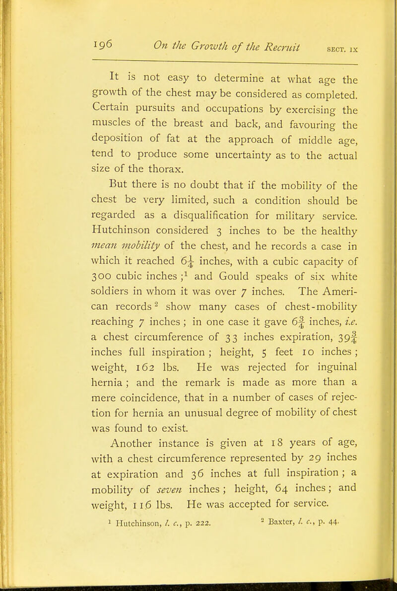 It is not easy to determine at what age the growth of the chest may be considered as completed. Certain pursuits and occupations by exercising the muscles of the breast and back, and favouring the deposition of fat at the approach of middle age, tend to produce some uncertainty as to the actual size of the thorax. But there is no doubt that if the mobility of the chest be very limited, such a condition should be regarded as a disqualification for military service. Hutchinson considered 3 inches to be the healthy mean mobility of the chest, and he records a case in which it reached 6^ inches, with a cubic capacity of 300 cubic inches ;^ and Gould speaks of six white soldiers in whom it was over 7 inches. The Ameri- can records^ show many cases of chest-mobility reaching 7 inches ; in one case it gave 6^ inches, i.e. a chest circumference of 33 inches expiration, 39!^ inches full inspiration ; height, 5 feet i o inches ; weight, 162 lbs. He was rejected for inguinal hernia ; and the remark is made as more than a mere coincidence, that in a number of cases of rejec- tion for hernia an unusual degree of mobility of chest was found to exist. Another instance is given at 18 years of age, with a chest circumference represented by 29 inches at expiration and 36 inches at full inspiration ; a mobility of seven inches ; height, 64 inches; and weight, 116 lbs. He was accepted for service. 1 Hutchinson, /. c, p. 222. - Baxter, /. c, p. 44.