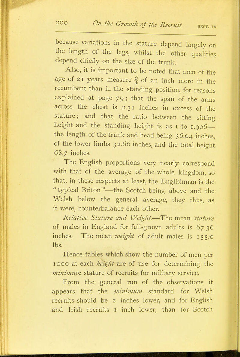 because variations in the stature depend largely on the length of the legs, whilst the other qualities depend chiefly on the size of the trunk. Also, it is important to be noted that men of the age of 21 years measure | of an inch more in the recumbent than in the standing position, for reasons explained at page 79 ; that the span of the arms across the chest is 2.31 inches in excess of the stature; and that the ratio between the sitting o height and the standing height is as i to 1.906— the length of the trunk and head being 36.04 inches, of the lower limbs 32.66 inches, and the total height 68.7 inches. The English proportions very nearly correspond with that of the average of the whole kingdom, so that, in these respects at least, the Englishman is the  typical Briton —the Scotch being above and the Welsh below the general average, they thus, as it were, counterbalance each other. Relative Stature and Weight.—The mean stature of males in England for full-grown adults is 67.36 inches. The mean weight of adult males is 155.0 lbs. Hence tables which show the number of men per 1000 at each height are of use for determining the minimum stature of recruits for military service. From the general run of the observations it appears that the minimum standard for Welsh recruits should be 2 inches lower, and for English and Irish recruits i inch lower, than for Scotch