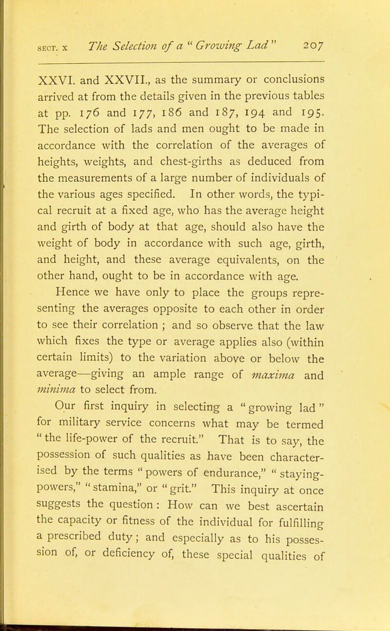 XXVI. and XXVII., as the summary or conclusions arrived at from the details given in the previous tables at pp. 176 and 177, 186 and 187, 194 and 195. The selection of lads and men ought to be made in accordance with the correlation of the averages of heights, weights, and chest-girths as deduced from the measurements of a large number of individuals of the various ages specified. In other words, the typi- cal recruit at a fixed age, who has the average height and girth of body at that age, should also have the weight of body in accordance with such age, girth, and height, and these average equivalents, on the other hand, ought to be in accordance with age. Hence we have only to place the groups repre- senting the averages opposite to each other in order to see their correlation ; and so observe that the law which fixes the type or average applies also (within certain limits) to the variation above or below the average—giving an ample range of maxima and minima to select from. Our first inquiry in selecting a  growing lad  for military service concerns what may be termed  the life-power of the recruit. That is to say, the possession of such qualities as have been character- ised by the terms  powers of endurance,  staying- powers,  stamina, or « grit. This inquiry at once suggests the question : How can we best ascertain the capacity or fitness of the individual for fulfilling a prescribed duty; and especially as to his posses- sion of, or deficiency of, these special qualities of