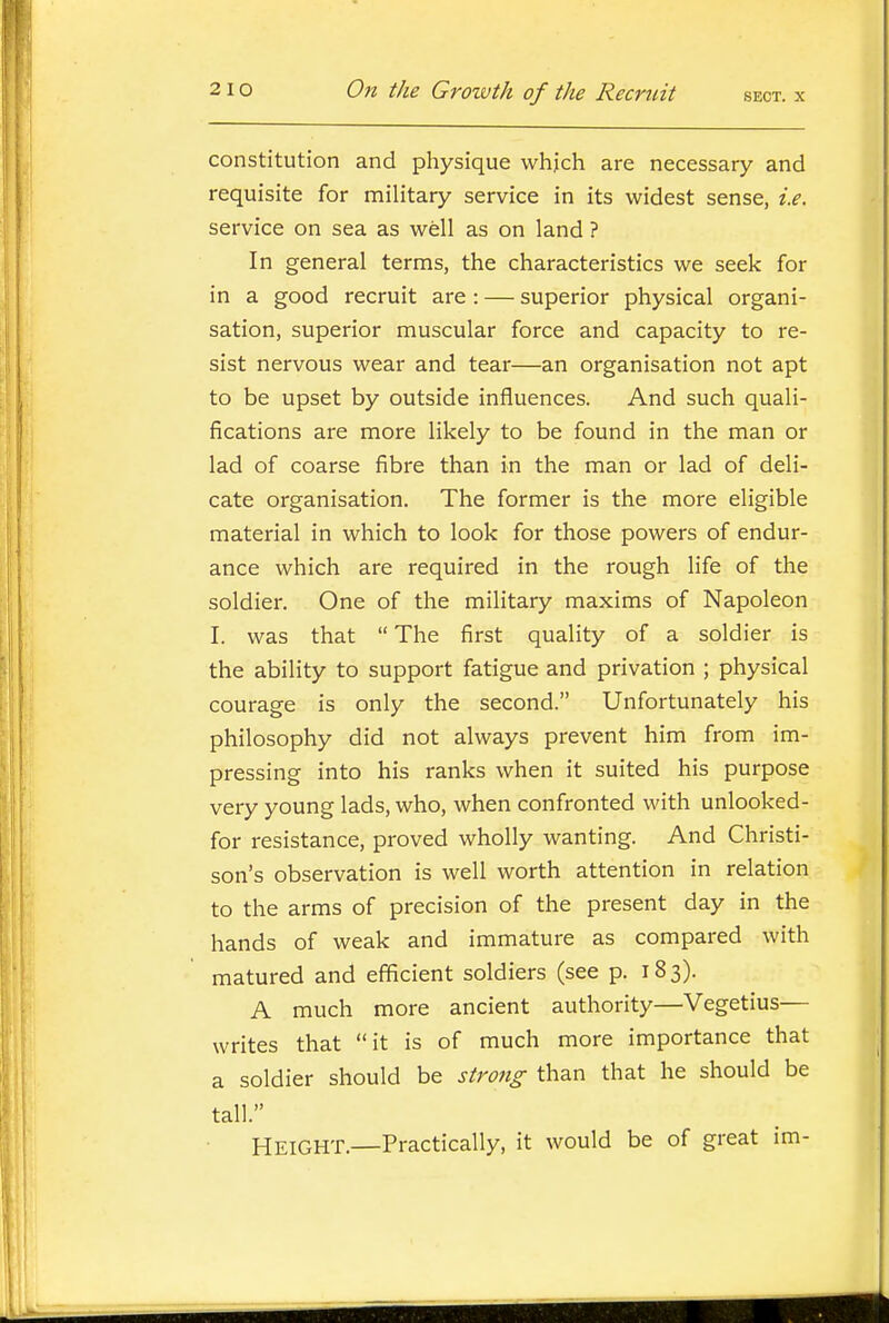 constitution and physique whjch are necessary and requisite for military service in its widest sense, i.e. service on sea as well as on land ? In general terms, the characteristics we seek for in a good recruit are : — superior physical organi- sation, superior muscular force and capacity to re- sist nervous wear and tear—an organisation not apt to be upset by outside influences. And such quali- fications are more likely to be found in the man or lad of coarse fibre than in the man or lad of deli- cate organisation. The former is the more eligible material in which to look for those powers of endur- ance which are required in the rough life of the soldier. One of the military maxims of Napoleon I. was that  The first quality of a soldier is the ability to support fatigue and privation ; physical courage is only the second. Unfortunately his philosophy did not always prevent him from im- pressing into his ranks when it suited his purpose very young lads, who, when confronted with unlooked- for resistance, proved wholly wanting. And Christi- son's observation is well worth attention in relation to the arms of precision of the present day in the hands of weak and immature as compared with matured and efficient soldiers (see p. 183). A much more ancient authority—Vegetius— writes that it is of much more importance that a soldier should be strong than that he should be tall. Height.—Practically, it would be of great im-