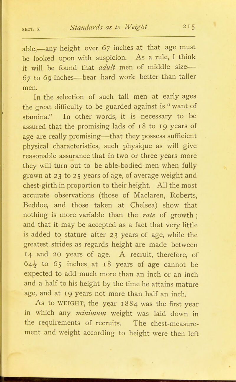 SECT. X able,—any height over 67 inches at that age must be looked upon with suspicion. As a rule, I think it will be found that adult men of middle size— 67 to 69 inches—bear hard work better than taller men. In the selection of such tall men at early ages the great difficulty to be guarded against is  want of stamina. In other words, it is necessary to be assured that the promising lads of 18 to 19 years of age are really promising—that they possess sufficient physical characteristics, such physique as will give reasonable assurance that in two or three years more they will turn out to be able-bodied men when fully grown at 2 3 to 2 5 years of age, of average weight and chest-girth in proportion to their height. All the most accurate observations (those of Maclaren, Roberts, Beddoe, and those taken at Chelsea) show that nothing is more variable than the rate of growth ; and that it may be accepted as a fact that very little is added to stature after 23 years of age, while the greatest strides as regards height are made between 14 and 20 years of age. A recruit, therefore, of 64|- to 65 inches at 18 years of age cannot be expected to add much more than an inch or an inch and a half to his height by the time he attains mature age, and at 19 years not more than half an inch. As to WEIGHT, the year 1884 was the first year in which any minimum weight was laid down in the requirements of recruits. The chest-measure- ment and weight according to height were then left