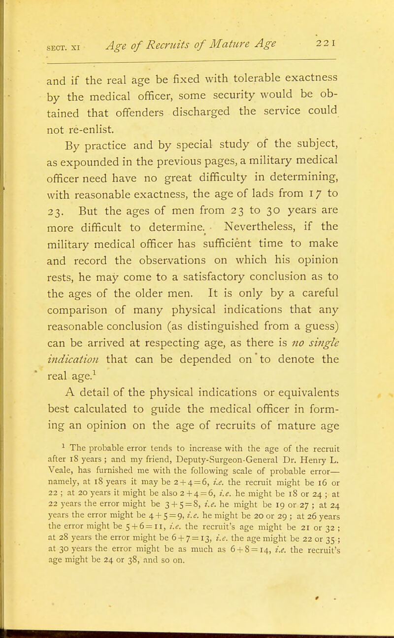 and if the real age be fixed with tolerable exactness by the medical officer, some security would be ob- tained that offenders discharged the service could not re-enlist. By practice and by special study of the subject, as expounded in the previous pages, a military medical officer need have no great difficulty in determining, with reasonable exactness, the age of lads from 17 to 23. But the ages of men from 23 to 30 years are more difficult to determine.^ ■ Nevertheless, if the military medical officer has sufficient time to make and record the observations on which his opinion rests, he may come to a satisfactory conclusion as to the ages of the older men. It is only by a careful comparison of many physical indications that any reasonable conclusion (as distinguished from a guess) can be arrived at respecting age, as there is no single indication that can be depended on to denote the real age.^ A detail of the physical indications or equivalents best calculated to guide the medical officer in form- ing an opinion on the age of recruits of mature age ^ The probable error tends to increase with the age of the recruit after 18 years; and my friend, Deputy-Surgeon-General Dr. Heniy L. Veale, has furnished me with the following scale of probable error— namely, at 18 years it may be 2-1-4=6, i.e. the recruit might be 16 or 22 ; at 20 years it might be also 2-1-4 = 6, i.e. he might be 18 or 24 ; at 22 years the error might be 34-5 = 8, i.e. he might be 19 or 27 ; at 24 years the error might be 4-t- 5 = 9, i.e. he might be 20 or 29 ; at 26 years the error might be 5-f6=ii, i.e. the recruit's age might be 21 or 32 ; at 28 years the error might be 6-1- 7 = 13, i.e. the age might be 22 or 35 ; at 30 years the error might be as much as 6-1-8 = 14, i.e. the recruit's age might be 24 or 38, and so on.