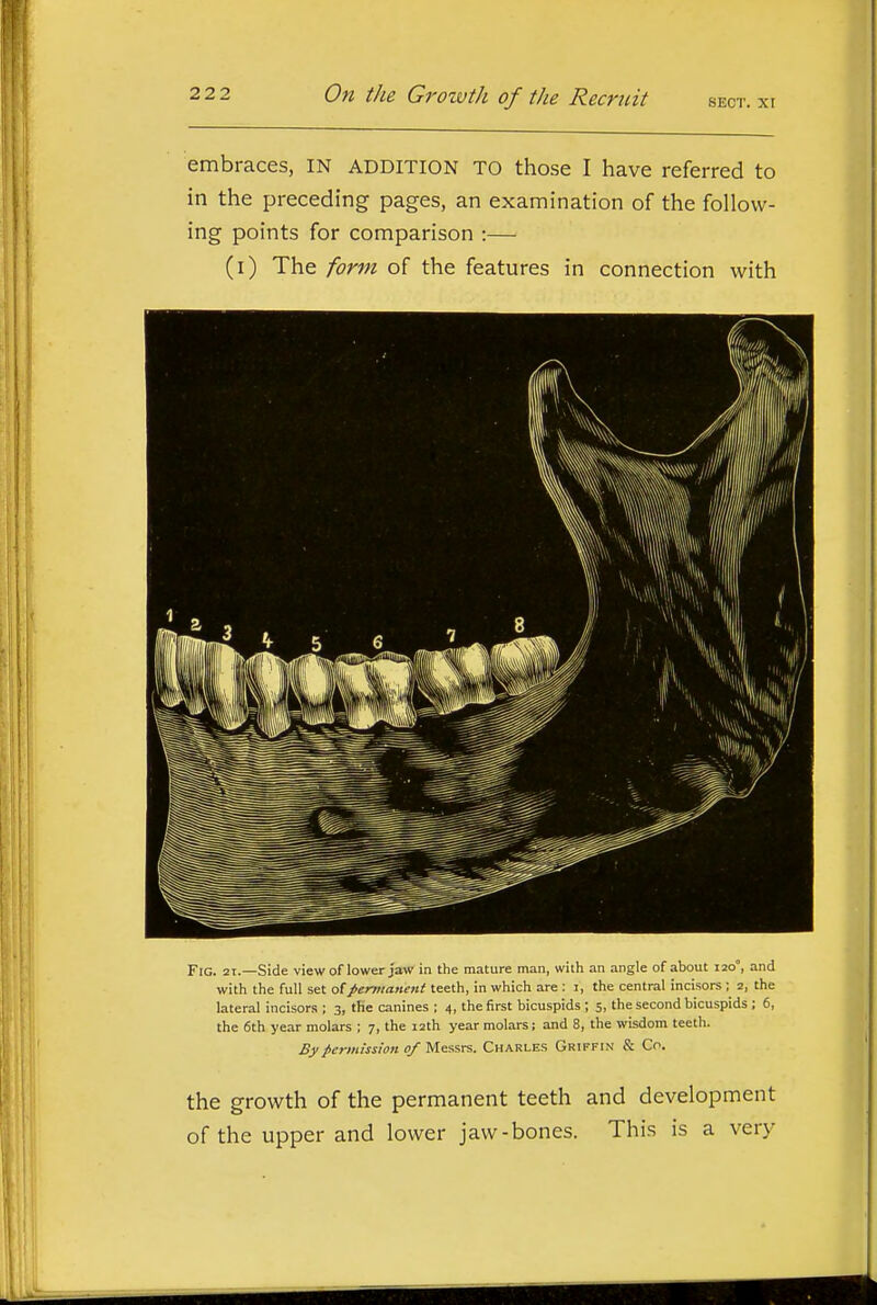 embraces, IN addition to those I have referred to in the preceding pages, an examination of the follow- ing points for comparison :— (i) The form of the features in connection with Fig. 21.—Side view of lower Jaw in the mature man, with an angle of about 120°, and with the full set of permanent teeth, in which are : i, the central incisors; 2, the lateral incisors ; 3, the canines ; 4, the first bicuspids ; 5, the second bicuspids ; 6, the 6th year molars ; 7, the 12th year molars; and 8, the wisdom teeth. By permission of Messrs. Charles Griffin & Co. the growth of the permanent teeth and development of the upper and lower jaw-bones. This is a very