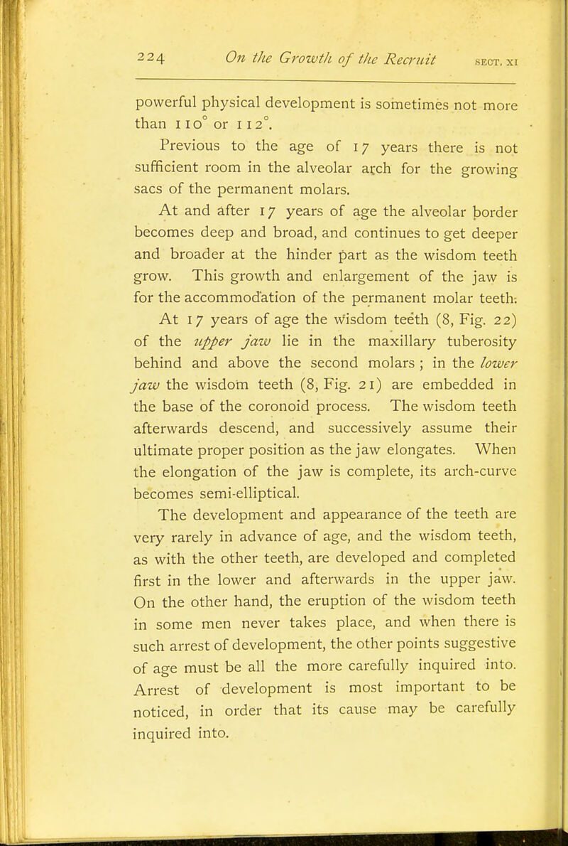 powerful physical development is sometimes not more than 110° or 112°. Previous to the age of 17 years there is not sufficient room in the alveolar atch for the growing sacs of the permanent molars. At and after 17 years of age the alveolar border becomes deep and broad, and continues to get deeper and broader at the hinder part as the wisdom teeth grow. This growth and enlargement of the jaw is for the accommodation of the permanent molar teeth; At 17 years of age the wisdom teeth (8, Fig. 22) of the upper jaiv lie in the maxillary tuberosity behind and above the second molars ; in the lower jaw the wisdom teeth (8, Fig. 21) are embedded in the base of the coronoid process. The wisdom teeth afterwards descend, and successively assume their ultimate proper position as the jaw elongates. When the elongation of the jaw is complete, its arch-curve becomes semi-elliptical. The development and appearance of the teeth are very rarely in advance of age, and the wisdom teeth, as with the other teeth, are developed and completed first in the lower and afterwards in the upper jaw. On the other hand, the eruption of the wisdom teeth in some men never takes place, and when there is such arrest of development, the other points suggestive of age must be all the more carefully inquired into. Arrest of development is most important to be noticed, in order that its cause may be carefully inquired into.