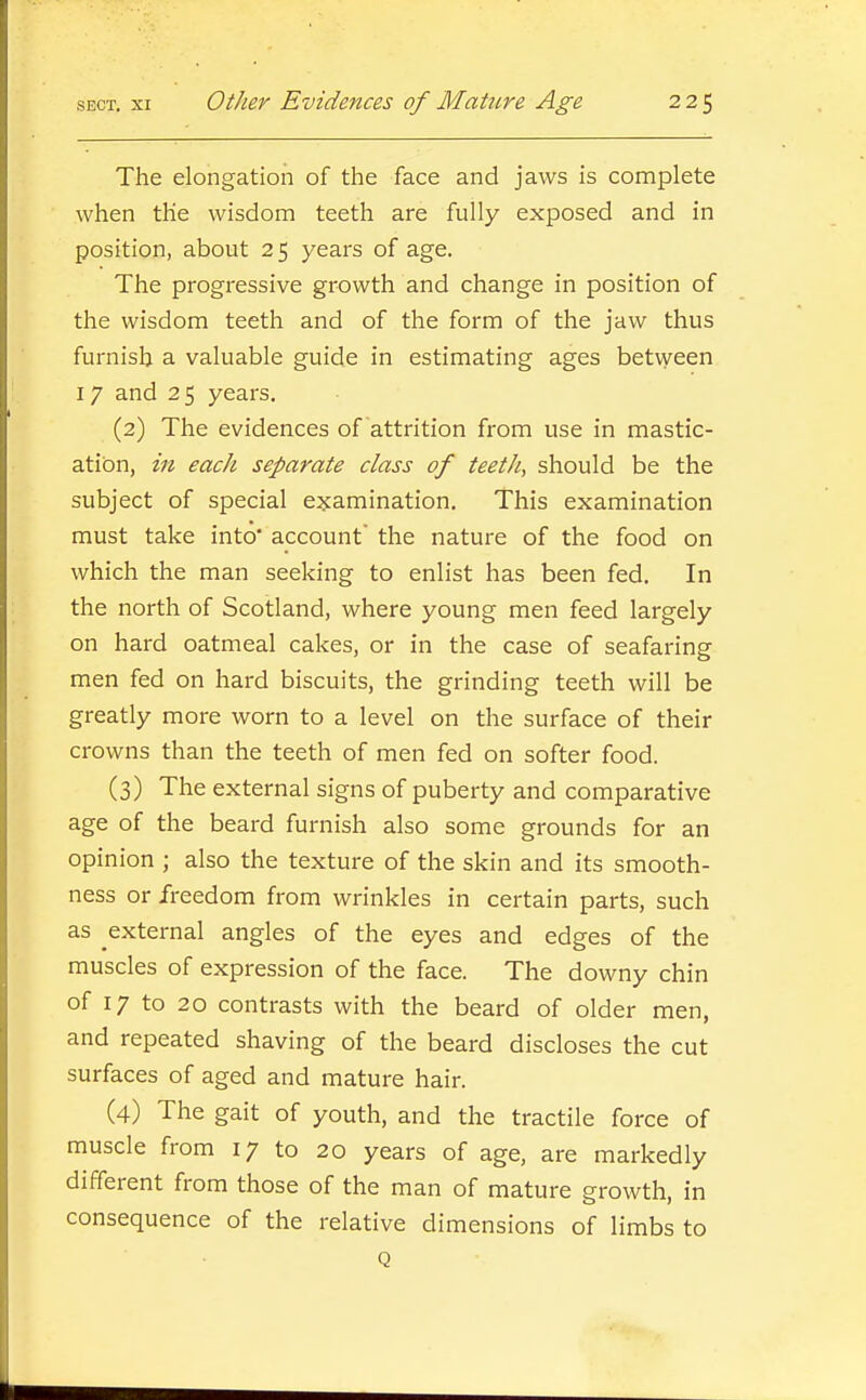 The elongation of the face and jaws is complete when the wisdom teeth are fully exposed and in position, about 25 years of age. The progressive growth and change in position of the wisdom teeth and of the form of the jaw thus furnish a valuable guide in estimating ages between 17 and 25 years, (2) The evidences of attrition from use in mastic- ation, in each separate class of teeth, should be the subject of special examination. This examination must take into* account the nature of the food on which the man seeking to enlist has been fed. In the north of Scotland, where young men feed largely on hard oatmeal cakes, or in the case of seafaring men fed on hard biscuits, the grinding teeth will be greatly more worn to a level on the surface of their crowns than the teeth of men fed on softer food. (3) The external signs of puberty and comparative age of the beard furnish also some grounds for an opinion ; also the texture of the skin and its smooth- ness or freedom from wrinkles in certain parts, such as external angles of the eyes and edges of the muscles of expression of the face. The downy chin of 17 to 20 contrasts with the beard of older men, and repeated shaving of the beard discloses the cut surfaces of aged and mature hair. (4) The gait of youth, and the tractile force of muscle from 17 to 20 years of age, are markedly different from those of the man of mature growth, in consequence of the relative dimensions of limbs to Q