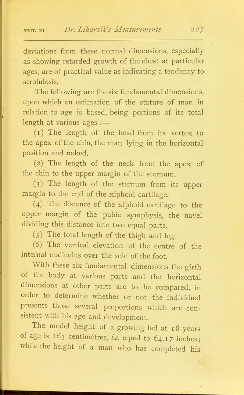 deviations from these normal dimensions, especially as showing retarded growth of the chest at particular ages, are of practical value as indicating a tendency to scrofulosis. The following are the six fundamental dimensions, upon which an estimation of the stature of man in relation to age is based, being portions of its total length at various ages :— (1) The length of the head from its vertex to the apex of the chin, the man lying in the horizontal position and naked. (2) The length of the neck from the apex of the chin to the upper margin of the sternum. (3) The length of the sternum from its upper margin to the end of the xiphoid cartilage. (4) The distance of the xiphoid cartilage to the upper margin of the pubic symphysis, the navel dividing this distance into two equal parts. (5) The total length of the thigh and leg. (6) The vertical elevation of the centre of the internal malleolus over the sole of the foot. With these six fundamental dimensions the girth of the body at various parts and the horizontal dimensions at other parts are to be compared, in order to determine whether or not the individual presents those several proportions which are con- sistent with his age and development. The model height of a growing lad at i 8 years of age is 163 centimetres, i.e. equal to 64.17 inches; while the height of a man who has completed his