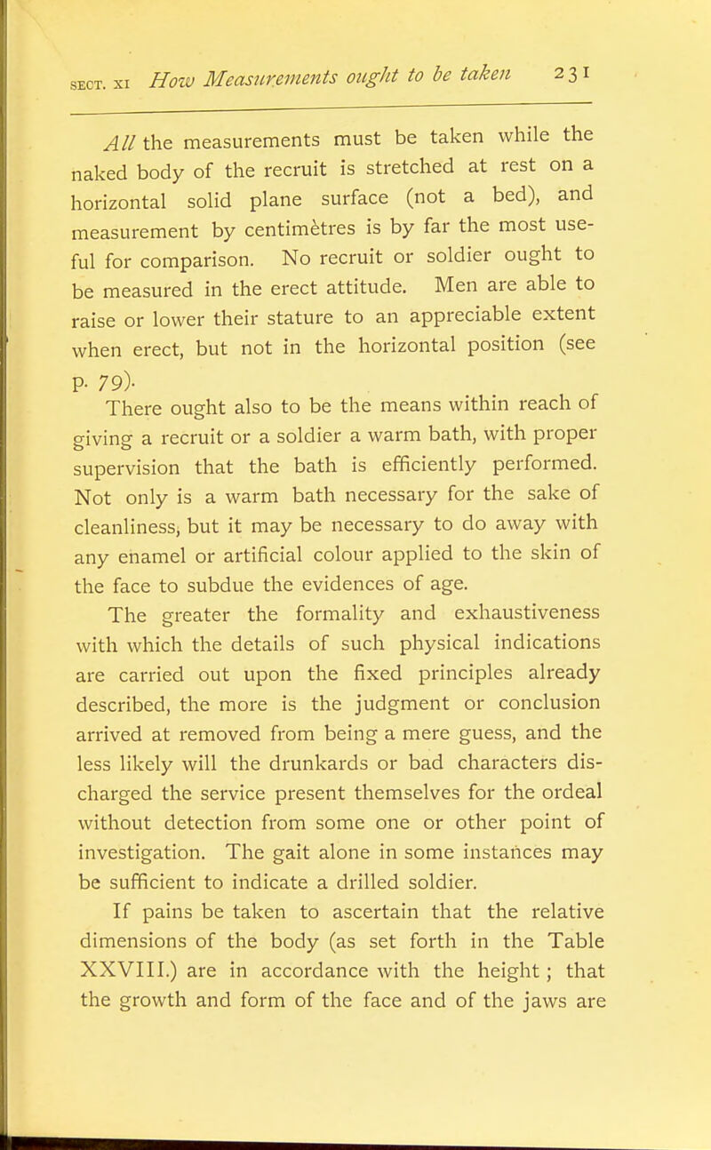All the measurements must be taken while the naked body of the recruit is stretched at rest on a horizontal solid plane surface (not a bed), and measurement by centim^res is by far the most use- ful for comparison. No recruit or soldier ought to be measured in the erect attitude. Men are able to raise or lower their stature to an appreciable extent when erect, but not in the horizontal position (see P- 79)- There ought also to be the means within reach of giving a recruit or a soldier a warm bath, with proper supervision that the bath is efficiently performed. Not only is a warm bath necessary for the sake of cleanliness, but it may be necessary to do away with any enamel or artificial colour applied to the skin of the face to subdue the evidences of age. The greater the formality and exhaustiveness with which the details of such physical indications are carried out upon the fixed principles already described, the more is the judgment or conclusion arrived at removed from being a mere guess, and the less likely will the drunkards or bad characters dis- charged the service present themselves for the ordeal without detection from some one or other point of investigation. The gait alone in some instances may be sufficient to indicate a drilled soldier. If pains be taken to ascertain that the relative dimensions of the body (as set forth in the Table XXVIII.) are in accordance with the height; that the growth and form of the face and of the jaws are