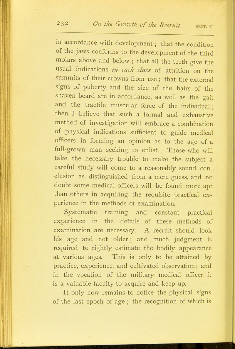 in accordance with development; that the condition of the jaws conforms to the development of the third molars above and below ; that all the teeth give the usual indications in each class of attrition on the summits of their crowns from use ; that the external signs of puberty and the size of the hairs of the shaven beard are in accordance, as well as the gait and the tractile muscular force of the individual ; then I believe that such a formal and exhaustive method of investigation will embrace a combination of physical indications sufficient to guide medical officers in forming an opinion as to the age of a full-grown man seeking to enlist. Those who will take the necessary trouble to make the subject a careful study will come to a reasonably sound con- clusion as distinguished from a mere guess, and no doubt some medical officers will be found more apt than others in acquiring the requisite practical ex- perience in the methods of examination. Systematic training and constant practical experience in the details of these methods of examination are necessary. A recruit should look his age and not older; and much judgment is required to rightly estimate the bodily appearance at various ages. This is only to be attained by practice, experience, and cultivated observation; and in the vocation of the military medical officer it is a valuable faculty to acquire and keep up. It only now remains to notice the physical signs of the last epoch of age ; the recognition of which is