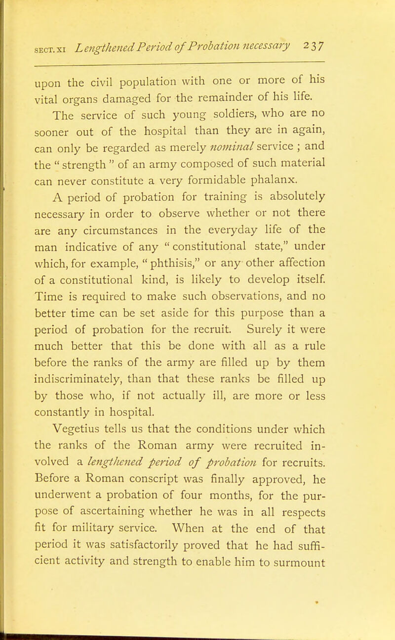 upon the civil population with one or more of his vital organs damaged for the remainder of his life. The service of such young soldiers, who are no sooner out of the hospital than they are in again, can only be regarded as merely nominal service ; and the  strength  of an army composed of such material can never constitute a very formidable phalanx. A period of probation for training is absolutely necessary in order to observe whether or not there are any circumstances in the everyday life of the man indicative of any  constitutional state, under which, for example,  phthisis, or any other affection of a constitutional kind, is likely to develop itself Time is required to make such observations, and no better time can be set aside for this purpose than a period of probation for the recruit. Surely it were much better that this be done with all as a rule before the ranks of the army are filled up by them indiscriminately, than that these ranks be filled up by those who, if not actually ill, are more or less constantly in hospital. Vegetius tells us that the conditions under which the ranks of the Roman army were recruited in- volved a lengtliened period of probation for recruits. Before a Roman conscript was finally approved, he underwent a probation of four months, for the pur- pose of ascertaining whether he was in all respects fit for military service. When at the end of that period it was satisfactorily proved that he had suffi- cient activity and strength to enable him to surmount