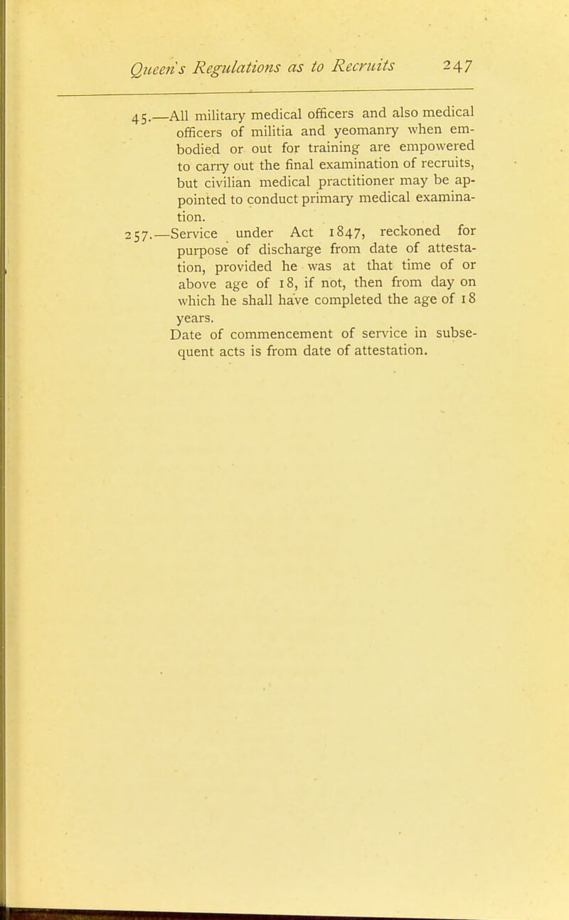 45. AH military medical officers and also medical officers of militia and yeomanry when em- bodied or out for training are empowered to cany out the final examination of recruits, but civilian medical practitioner may be ap- pointed to conduct primary medical examina- tion. 257.—Service under Act 1847, reckoned for purpose of discharge from date of attesta- tion, provided he was at that time of or above age of 18, if not, then from day on which he shall have completed the age of 18 years. Date of commencement of service in subse- quent acts is from date of attestation.