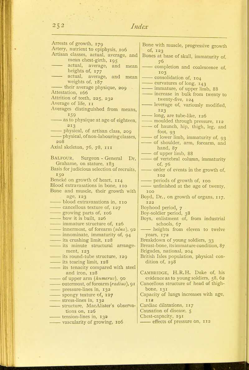 Arrests of growth, 179 Artery, nutrient to epiphysis, 106 Artisan classes, actual, average, and mean chest-girth, 195 actual, average, and mean heights of, 177 actual, average, and mean weights of, 187 their average physique, 209 Attestation, 166 Attrition of teeth, 225, 232 Average of life, 11 Averages distinguished from means, 159 as to physique at age of eighteen, 213 physical, of artisan class, 209 physical, of non-labouring classes, 208 Axial skeleton, 76, 78, iii Balfour, Surgeon - General Dr. Grahame, on stature, 183 Basis for judicious selection of recruits, 150 Benek6 on growth of heart, 114 Blood extravasations in bone, 110 Bone and muscle, their growth with age, 123 blood extravasations in, 110 cancellous texture of, 127 growing parts of, 106 how it is built, 126 immature structure of, 126 innermost, of forearm (lUna), 92 innominate, immaturity of, 94 its crushing limit, 128 its minute structural arrange- ment, 123 its round-tube structure, 129 its tearing limit, 128 its tenacity compared with steel and iron, 128 of upper arm [humerus], 90 outermost, of forearm {radius), 91 pressure-lines in, 132 spongy texture of, 127 stress-lines in, 132 structure, MacAlister's observa- tions on, 126 tension-lines in, 132 vascularity of growing, 106 Bone with muscle, progressive growth of, 123 Bones at base of skull, immaturity of, 76 completion and coalescence of, 103 consolidation of, 104 curvatures of long, 143 immature, of upper limb, 88 increase in bulk from twenty to twenty-five, 124 leverage of, variously modified, 123 long, are tube-like, 126 moulded through pressure, 112 of hamch, hip, thigh, leg, and foot, 93 of lower limb, immaturity of, 93 of shoulder, arm, forearm, and hand, 87 of upper Umb, 88 of vertebral column, immaturity of, 76 order of events in the growth of, 102 periods of growth of, 100 unfinished at the age of twenty, 100 Boyd, Dr., on growth of organs, 117, 122 Boyhood period, 7 Boy-soldier period, 38 Boys, enlistment of, from industrial schools, 67 heights from eleven to twelve years, 172 Breakdown of young soldiers, 33 Breast-bone, itsimmature condition, 87 Brigades, national, 204 British Isles population, physical con- dition of, 198 Cambridge, H.R.H. Duke of, his evidence as to young soldiers, 58, 62 Cancellous structure of head of thigh- bone, 131 Capacity of lungs increases with age, 112 Cardiac dilatations, 117 Causation of disease, 5 Chest-capacity, 191 effects of pressure on, ira