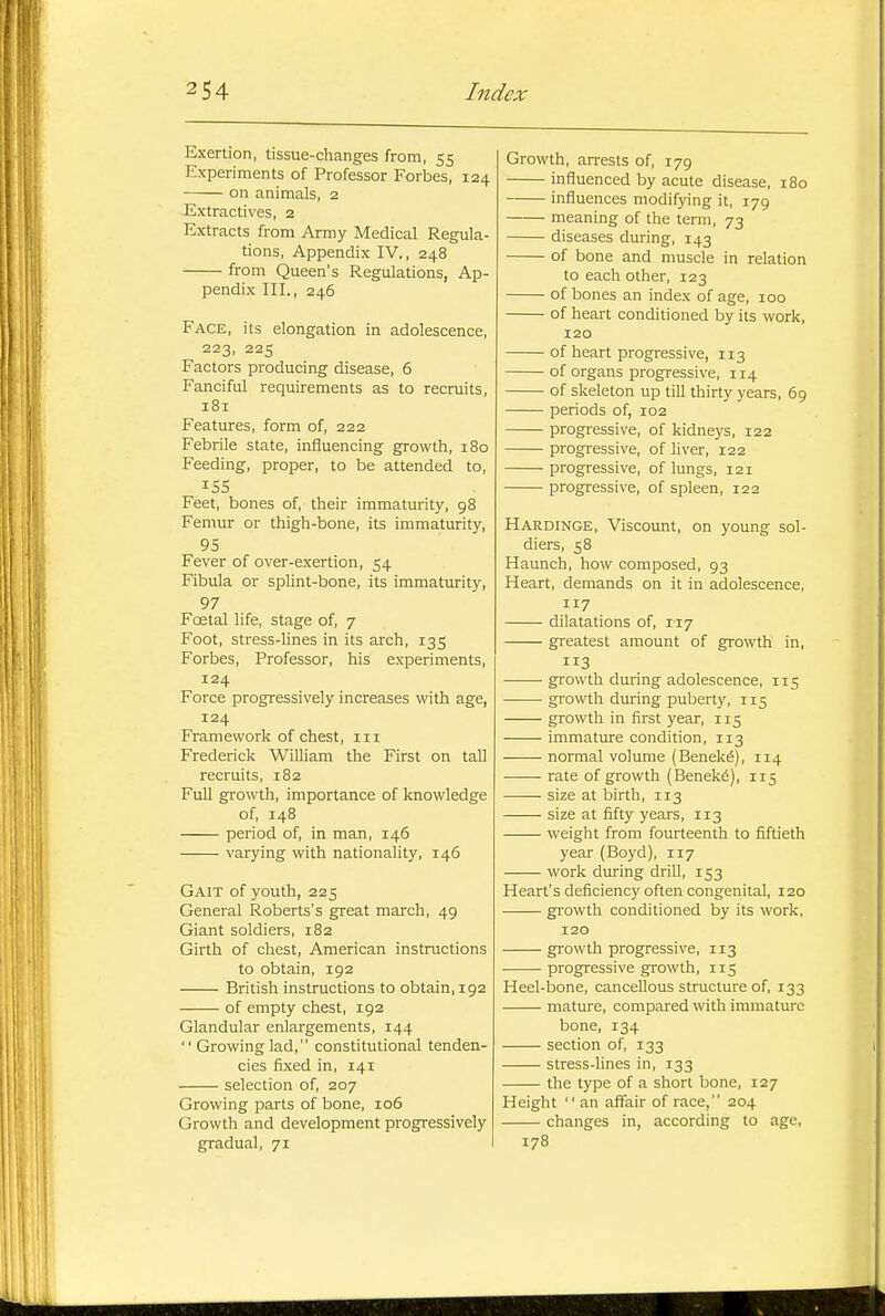 Exertion, tissue-changes from, 55 Experiments of Professor Forbes, 124 on animals, 2 Extractives, 2 Extracts from Army Medical Regula- tions, Appendix IV., 248 from Queen's Regulations, Ap- pendix III., 246 Face, its elongation in adolescence, 223, 225 Factors producing disease, 6 Fanciful requirements as to recruits, 181 Features, form of, 222 Febrile state, influencing gfrowth, 180 Feeding, proper, to be attended to, 155 Feet, bones of, their immaturity, 98 Femur or thigh-bone, its immaturity, 95 Fever of over-exertion, 54 Fibula or splint-bone, its immaturity, 97 Foetal life, stage of, 7 Foot, stress-lines in its arch, 135 Forbes, Professor, his experiments, 124 Force progressively increases with age, 124 Framework of chest, in Frederick WiUiam the First on tall recruits, 182 FuU growth, importance of knowledge of, 148 period of, in man, 146 varying with nationality, 146 Gait of youth, 225 General Roberts's great march, 49 Giant soldiers, 182 Girth of chest, American instructions to obtain, 192 British instructions to obtain, 192 of empty chest, 192 Glandular enlargements, 144  Growing lad, constitutional tenden- cies fixed in, 141 selection of, 207 Growing parts of bone, 106 Growth and development progressively gradual, 71 Growth, arrests of, 179 influenced by acute disease, 180 influences modifying it, 179 meaning of the term, 73 diseases during, 143 of bone and muscle in relation to each other, 123 of bones an index of age, 100 of heart conditioned by its work, 120 of heart progressive, 113 of organs progressive, 114 of skeleton up till thirty years, 69 periods of, 102 progressive, of kidneys, 122 progressive, of Hver, 122 progressive, of lungs, 121 progressive, of spleen, 122 Hardinge, Viscount, on young sol- diers, 58 Haunch, how composed, 93 Heart, demands on it in adolescence, 117 dilatations of, 117 greatest amount of gTOV^fth in, 3 growth during adolescence, 115 growth during puberty, 115 growth in first year, 115 immature condition, 113 normal volume (Benek6), 114 rate of growth (Benek6), 115 size at birth, 113 size at fifty years, 113 weiglat from fourteenth to fiftieth year (Boyd), 117 work during drill, 153 Heart's deficiency often congenital, 120 growth conditioned by its work, 120 growth progressive, 113 progressive growth, 115 Heel-bone, cancellous structure of, 133 mature, compared with immature bone, 134 section of, 133 stress-lines in, 133 the type of a short bone, 127 Height  an affair of race, 204 changes in, according to age, 178