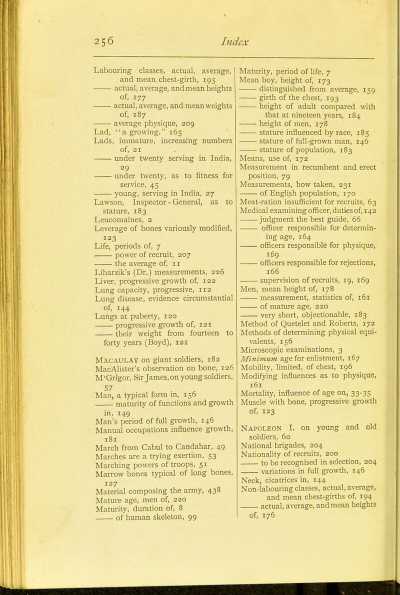 Labouring classes, actual, average, and mean chest-girth, 195 actual, average, and mean heights of, 177 actual, average, and mean weights of, 187 average physique, 209 Lad, a growing, 165 Lads, immature, increasing numbers of, 21 under twenty serving in India, 29 imder twenty, as to fitness for service, 45 young, serving in India, 27 Lawson, Inspector - General, as to stature, 183 Leucomaines, 2 Leverage of bones variously modified, 123 Life, periods of, 7 power of recruit, 207 the average of, 11 Liharzik's (Dr.) measurements, 226 Liver, progressive growth of, 122 Lung capacity, progressive, 112 Lung disease, ewdence circumstantial of, 144 Lungs at puberty, 120 progressive growth of, 121 their weight from fourteen to forty years (Boyd), 121 MacaulAY on giant soldiers, 182 MacAlister's observation on bone, 126 M 'Grigor, Sir James, on young soldiers, Man, a typical form in, 156 maturity of functions and growth in, 149 Man's period of full growth, 146 Manual occupations influence growth, 181 March from Cabul to Candahar, 49 Marches are a trying exertion, 53 Marching powers of troops, 51 Marrow bones typical of long bones, 127 Material composing the army, 438 Mature age, men of, 220 Maturity, duration of, 8 of human skeleton, 99 Maturity, period of life, 7 Mean boy, height of, 173 distinguished from average, 159 girth of the chest, 193 height of adult compared wth that at nineteen years, 184 height of men, 178 stature influenced by race, 185 stature of full-grown man, 146 stature of population, 183 Means, use of, 172 Measurement in recumbent and erect position, 79 Measurements, how taken, 231 of English population, 170 Meat-ration insufficient for recruits, 63 Medical examining officer, duties of, 142 judgment the best guide, 66 officer responsible for determin- ing age, 164 officers responsible for physique, 169 officers responsible for rejections, i65 supervision of recruits, 19, 169 Men, mean height of, 178 measurement, statistics of, 161 of mature age, 220 very short, objectionable, 183 Method of Quetelet and Roberts, 172 Methods of determining physical equi- valents, 156 Microscopic examinations, 3 Minimum age for enlistment, 167 Mobility, limited, of chest, 196 Modifying influences as to physique, 161 Mortality, influence of age on, 33-35 Muscle with bone, progressive growth of, 123 Napoleon I. on young and old soldiers, 60 National brigades, 204 Nationality of recruits, 200 to be recognised in selection, 204 variations in full growth, 146 Neck, cicatrices in, 144 Non-labouring classes, actual, average, and mean chest-girths of, 194 actual, average, and mean heights of, 176