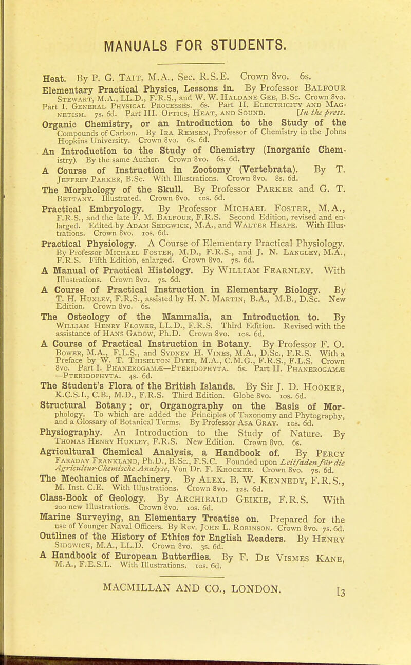 MANUALS FOR STUDENTS. Heat. By P. G. Tait, M.A., Sec. R.S.E. Crown 8vo. 6s. Elementary Practical Physics, Lessons in. By Professor Balfour Stewart, M.A., LL.D., F.R.S., and W. W. Haldane Gee, B.Sc. Crown 8vo. Part I. General Physical Processes. 6s. Part II. Electricity and Mag- netism. 7S. 6d. Part III. Optics, Heat, AND Sound. iln tliepress. Organic Chemistry, or an Introduction to the Study of the Compounds of Carbon. By Ira Remsen, Professor of Chemistry in the Johns Hopkins University. Crown 8vo. 6s. 6d. An Introduction to the Study of Chemistry (Inorganic Chem- istry). By the same Author. Crown 8vo. 6s. 6d. A Course of Instruction in Zootomy (Vertebrata). By T. Jeffrey Parker, B.Sc. With Illustrations. Crown 8vo. 8s. 6d. The Morphology of the Skull. By Professor Parker and G. T. Bettany. Illustrated. Crown 8vo. los. 6d. Practical Embryology. By Professor Michael Foster, M.A., F.R.S., and the late F. M. Balfour, F.R.S. Second Edition, revised and en- larged. Edited by Adam Sedgwick, M.A., and Walter Heape. With Illus- trations. Crown 8vo. los. 6d. Practical Physiology. A Course of Elementary Practical Physiology. By Professor Michael Foster, M.D., F.R.S., and J. N. Langley, M.A., F.R.S. Fifth Edition, enlarged. Crown 8vo. 7s. 6d. A Manual of Practical Histology. By William Fearnley. With Illustrations. Crown 8vo. 7s. 6d. A Course of Practical Instruction in Elementary Biology. By T. H. Huxley, F.R.S., assisted by H. N. Martin, B.A., M.B., D.Sc. New Edition. Crown Bvo. 6s. The Osteology of the Mammalia, an Introduction to. By William Henry Flower, LL.D., F.R.S. Third Edition. Revised with the assistance of Hans Gadow, Ph.D. Crown 8vo. los. 6d. A Course of Practical Instruction in Botany. By Professor F. O. Bower, M.A., F.L.S., and Sydney H. Vines, M.A., D.Sc, F.R.S. With a Preface by W. T. Thiselton Dyer, M.A., C.M.G., F.R.S., F.L.S. Crown 8vo. Part I. Phanerogams—Pteridophyta. 6s. Part II. Phanerogam^e —Pteridophyta. 4s. 6d. The Student's Flora of the British Islands. By Sir J. D. Hooker, K.C.S.I., C.B., M.D., F.R.S. Third Edition. Globe 8vo. los. 6d. Structural Botany; or, Organography on the Basis of Mor- phology. To which are added the Principles of Taxonomy and Phytography, and a Glossary of Botanical Terms. By Professor Asa Gray. ios. 6d. Physiography. An Introduction to the Study of Nature. By Thomas Henry Huxley, F.R.S. New Edition. Crown 8vo. 6s. Agricultural Chemical Analysis, a Handbook of. By Percy Faraday Frankland, Ph.D., B.Sc, F.S.C. Founded upon Leitfaden fur die Agrkultur-Cheiiiische Analyse, Von Dr. F. Krocker. Crown 8vo. 7s. 6d. The Mechanics of Machinery. By Alex. B. W. Kennedy, F.R.S., M. Inst. C.E. With Illustrations. Crown 8vo. 12s. 6d. Class-Book of Geology. By Archibald Geikie, F.R.S. With 200 new Illustrations. Crown 8vo. los. 6d. Marine Surveying, an Elementary Treatise on. Prepared for the use of Younger Naval Officers. By Rev. John L. Robinson. Crown 8vo. 7s. 6d. Outlines of the History of Ethics for English Readers. By Henry SiDGWicK, M.A., LL.D. Crown 8vo. 3s. 6d. A Handbook of European Butterflies. By F. De Vismes Kane M.A., F.E.S.L. With Illustrations, tos. 6d. ■ ' [3