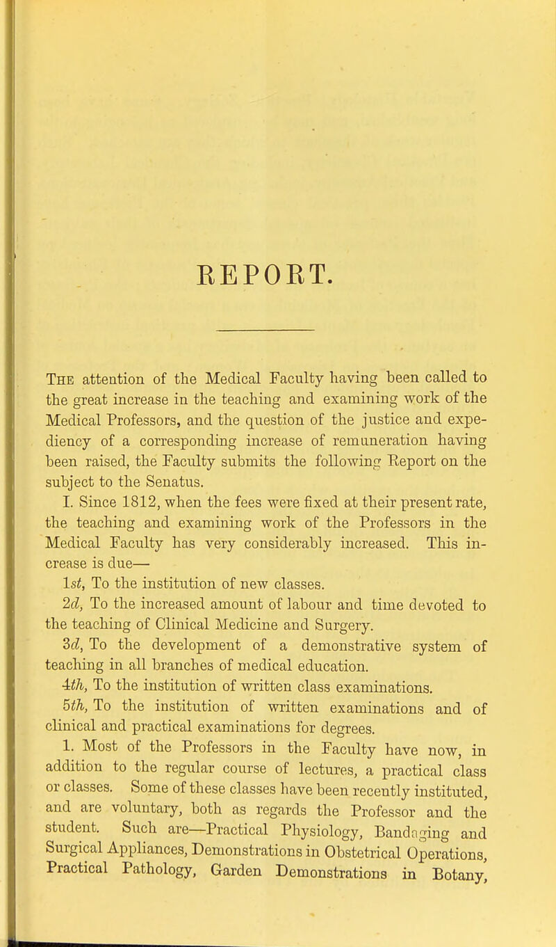 REPORT. The atteation of the Medical Faculty having been called to the great increase in the teaching and examining work of the Medical Professors, and the question of the justice and expe- diency of a corresponding increase of remuneration having been raised, the Faculty submits the following Keport on the subject to the Senatus. I. Since 1812, when the fees were fixed at their present rate, the teaching and examining work of the Professors in the Medical Faculty has very considerably increased. This in- crease is due— 1st, To the institution of new classes. 2d, To the increased amount of labour and time devoted to the teaching of Clinical Medicine and Surgery. dd, To the development of a demonstrative system of teaching in all branches of medical education. ■ith, To the institution of written class examinations. 5th, To the institution of written examinations and of clinical and practical examinations for degrees. 1. Most of the Professors in the Faculty have now, in addition to the regular course of lectures, a practical class or classes. Some of these classes have been recently instituted, and are voluntary, both as regards the Professor and the student. Such are—Practical Physiology, Bandnging and Surgical Appliances, Demonstrations in Obstetrical Operations, Practical Pathology, Garden Demonstrations in Botany^