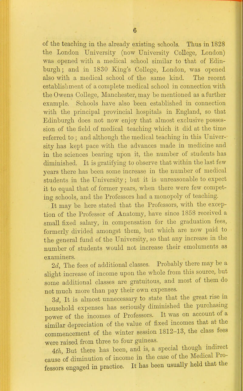 of the teaching in the already existing schools. Thus in 1828 the London University (now University College, London) was opened with a medical school similar to that of Edin- burgh ; and in 1830 King's College, London, was opened also with a medical school of the same kind. The recent establishment of a complete medical school in connection with the Owens College, Manchester, may be mentioned as a further example. Schools have also been established in connection with the principal provincial hospitals in England, so that Edinburgh does not now enjoy that almost exclusive posses- sion of the field of medical teaching which it did at the time referred to ; and although the medical teaching in this Univer- sity has kept pace with the advances made in medicine and in the sciences bearing upon it, the number of students has diminished. It is gratifying to observe that within the last few years there has been some increase in the number of medical students in the University; but it is unreasonable to expect it to equal that of former years, when there were few compet- ing schools, and the Professors had a monopoly of teaching. It may be here stated that the Professors, with the excep- tion of the Professor of Anatomy, have since 1858 received a small fixed salary, in compensation for the graduation fees, formerly divided amongst them, but which are now paid to the general fund of the University, so that any increase in the number of students would not increase their emoluments as examiners. 2d, The fees of additional classes. Probably there may be a slight increase of income upon the whole from this source, but some additional classes are gratuitous, and most of them do not much more than pay their own expenses. M, It is almost unnecessary to state that the great rise in household expenses has seriously diminished the purchasing power of the incomes of Professors. It was on account of a similar depreciation of the value of fixed incomes that at the commencement of the winter session 1812-13, the class fees were raised from three to four guineas. m But there has been, and is, a special though indirect cause of diminution of income in the case of the Medical Pro- fessors engaged in practice. It has been usually held that the