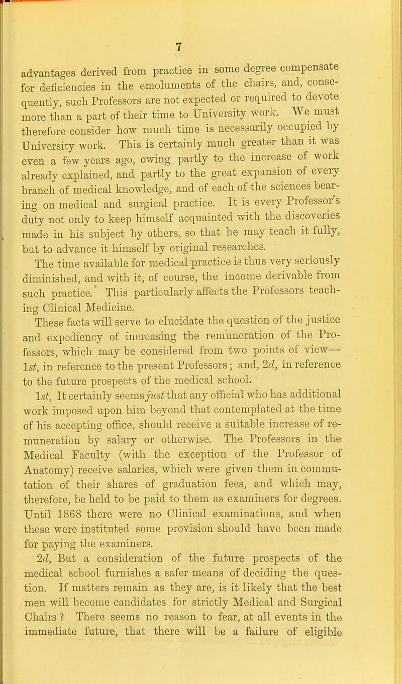 advantages derived from practice in some degree compensate for deficiencies in the emoluments of the chairs, and, conse- quently, such Professors are not expected or required to devote more than a part of their time to University work. We must therefore consider how much time is necessarUy occupied by University work. This is certainly much greater than it was even a few years ago, owing partly to the increase of work already explained, and partly to the great expansion of every branch of medical knowledge, and of each of the sciences bear- ing on medical and surgical practice. It is every Professor's duty not only to keep himself acquainted with the discoveries made in his subject by others, so that he may teach it fully, but to advance it himself by original researches. The time available for medical practice is thus very seriously diminished, and with it, of course, the income derivable from such practice. This particularly affects the Professors teach- ing Clinical Medicine. These facts will serve to elucidate the question of the justice and expediency of increasing the remuneration of the Pro- fessors, which may be considered from two points of view— 1st, in reference to the present Professors; and, 2d, in reference to the future prospects of the medical school. 1st, It certainly seems just that any official who has additional work imposed upon him beyond that contemplated at the time of his accepting office, should receive a suitable increase of re- muneration by salary or otherwise. The Professors in the Medical Faculty (with the exception of the Professor of Anatomy) receive salaries, which were given them in commu- tation of their shares of graduation fees, and which may, therefore, be held to be paid to them as examiners for degrees. Until 1868 there were no Clinical examinations, and when these were instituted some provision should have been made for paying the examiners. 2d, But a consideration of the future prospects of the medical school furnishes a safer means of deciding the ques- tion. If matters remain as they are, is it likely that the best men will become candidates for strictly Medical and Surgical Chairs ? There seems no reason to fear, at all events in the immediate future, that there will be a failure of eligible