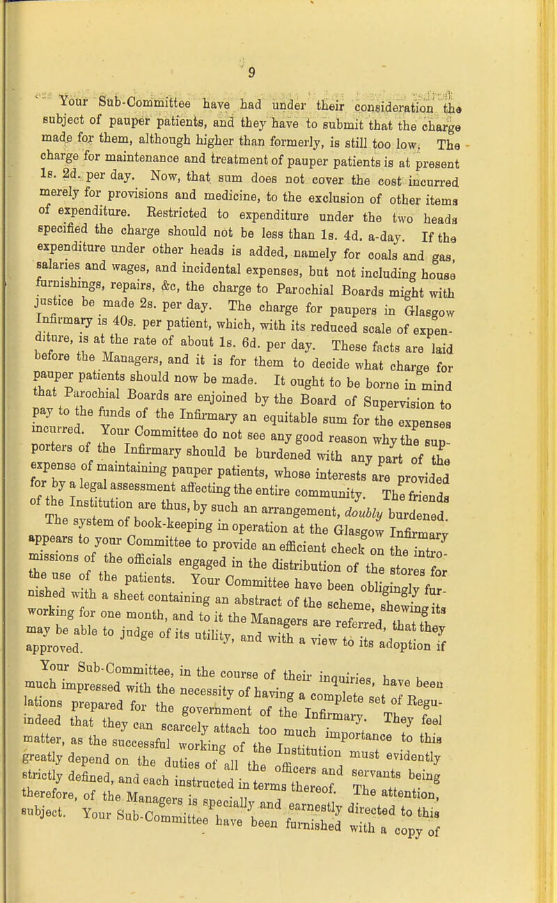 '^0'* Sub-Committee have had under their consideration' th« subject of pauper patients, and they have to submit that the charge mad^ fox them, although higher than formerly, is still too low. The • charge for maintenance and treatment of pauper patients is at present Is. 2d., per day. Now, that sum does not cover the cost iacun-ed merely for provisions and medicine, to the exclusion of other items of expenditure. Eestricted to expenditure under the two heads specified the charge should not be less than Is. 4d. a-day If the expenditure under other heads is added, namely for coals and gas salaries and wages, and incidental expenses, but not including house furnishings, repairs, &c, the charge to Parochial Boards might with justice be made 2s. per day. The charge for paupers in Glasgow Infirmary is 40s. per patient, which, with its reduced scale of expen- diture, IS at the rate of about Is. 6d. per day. These facts are laid before the Managers, and it is for them to decide what chai-ge for pauper patients should now be made. It ought to be borne in mind that Parochial Boards are enjoined by the Board of Supervision to pay to the funds of the Infii-mary an equitable sum for the expenses rr f ^.Z '° ^^^g-'^ — why thfsup porters of the Infirmary should be burdened with any part of the expense of maintaining pauper patients, whose interestsTpr ided for by a legal assessment afiecting the entire community. The fr^a of the Institution are thus, by such an arrangement, dLly burd ned The system of book-keeping in operation at the Glasgow In Wv appears to your Committee to provide an efficient check ol t^e^nt^ missions of the officials engaged in the distribution of the TorTflr the use of the patients. Your Committee have been oblLLTf nished with a sheet containing an abstract of the Zme sS^s working for one month, and to it the Managers are re e^r^d that f Z 'T  '''' ^ view^raCln^J Your Sub-Committee, in the course of their inquiries h«v« h indeed i:ji:jz:^^^^'f^'-'- ^^^^ -tter, as the successfu wotnTof^ t^^^^^ tl^i« greatly depend on the dutirof .11 ^ ^'^^^