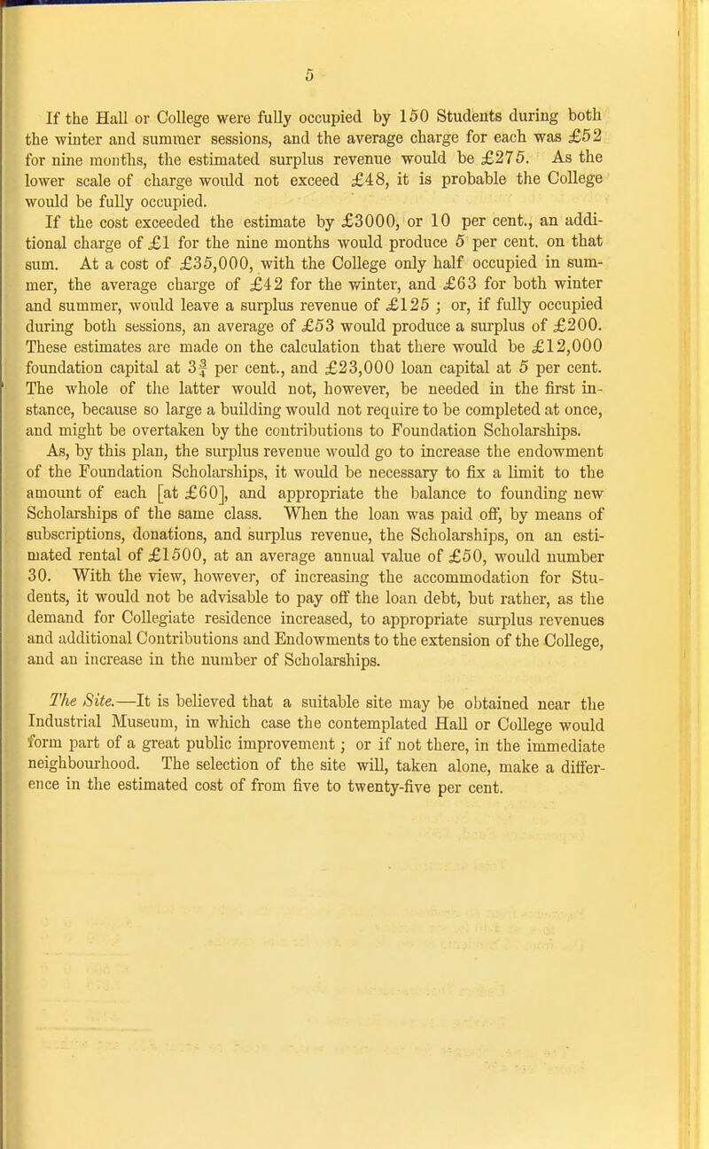 If the Hall or College were fuUy occupied by 150 Students during both the winter and summer sessions, and the average charge for each was £52 for nine montlis, the estimated surplus revenue would be £275. As the loAver scale of charge would not exceed £48, it is probable the College would be fully occupied. If the cost exceeded the estimate by £3000, or 10 per cent., an addi- tional charge of £1 for the nine months would produce 5 per cent, on that sum. At a cost of £35,000, with the College only half occupied in sum- mer, the average charge of £42 for the winter, and £63 for both winter and summer, would leave a surplus revenue of £125 j or, if fidly occupied during both sessions, an average of £53 would produce a surplus of £200. These estimates are made on the calculation that there would be £12,000 foundation capital at 3f per cent., and £23,000 loan capital at 5 per cent. The whole of the latter would not, however, be needed in the first in- stance, because so large a building would not require to be completed at once, and might be overtaken by the contributions to Foundation Scholarships. As, by this plan, the surplus revenue woidd go to increase the endowment of the Foundation Scholarships, it would be necessary to fix a limit to the amount of each [at £60], and appropriate the balance to founding new Scholarships of the same class. When the loan was paid ofij by means of subscriptions, donations, and surplus revenue, the Scholarships, on an esti- mated rental of £1500, at an average annual value of £50, would number 30. With the view, however, of iucreasmg the accommodation for Stu- dents, it would not be advisable to pay off the loan debt, but rather, as the demand for Collegiate residence increased, to appropriate surplus revenues and additional Contributions and Endowments to the extension of the College, and an increase in the number of Scholarships. 2'he Site.—It is believed that a suitable site may be obtained near the Industrial Museum, in which case the contemplated Hall or College would lorm part of a great public improvement; or if not there, in the immediate neighbourhood. The selection of the site will, taken alone, make a differ- ence in the estimated cost of from five to twenty-five per cent.