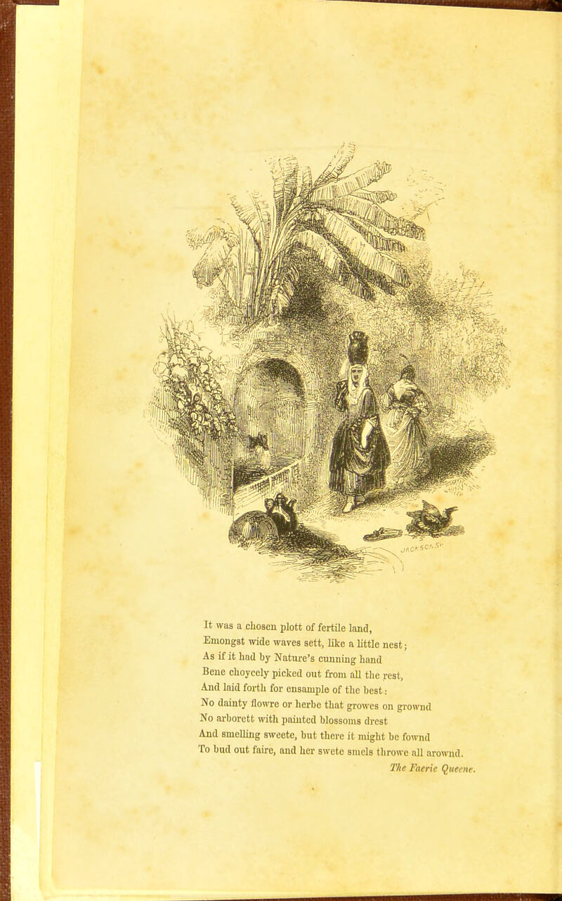 It was a chosen plott of fertile land, Eniongst wide waves sett, like a little nest; As if it lind by Nature's cunning hand Bene choycely picked out from all tlic rest. And laid forth for ensaniple of the best: No dainty flowre or lierbe that gi-owcs on growud No arborctt with painted blossoms drcst And smelling sweete, but there it might be fownd To bud out fairc, and her swete smels tlirowe all arownd. The Faerie Qiieeite.