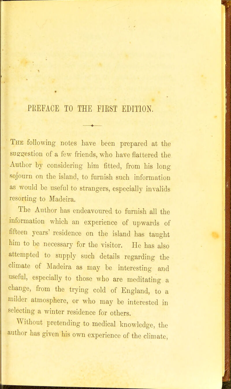 The following notes have been prepared at the suffficestion of a few friends, who have flattered the Author by considering him fitted, from his long sojourn on the island, to furnish such information as would be useful to strangers, especially invalids resorting to Madeira. The Author has endeavoured to furnish all the mformation which an experience of upwards of fifteen years' residence on the island has taught him to be necessary for the visitor. He has also attempted to supply such details regarding the climate of Madeira as may be interesting and useful, especially to those who are meditating a change, from the trying cold of England, to a milder atmosphere, or who may be interested in selecting a winter residence for others. Without pretending to medical knowledge, the author has given his own experience of the climate,