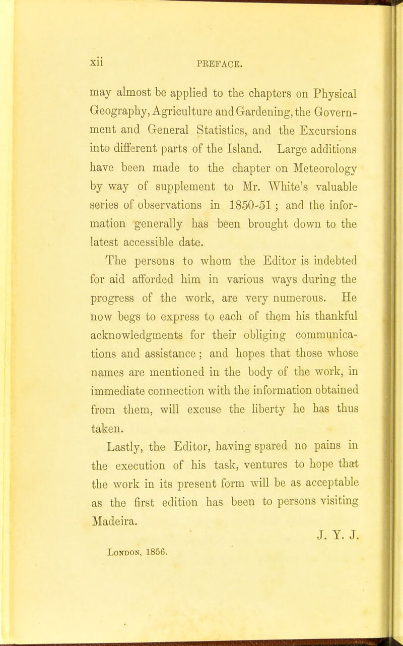 may almost be applied to the chapters on Physical Geography, Agriculture and Gardening, the Govern- ment and General Statistics, and the Excursions into diflferent parts of the Island. Large additions have been made to the chapter on Meteorology by way of supplement to Mr. White's valuable series of observations in 1850-51 ; and the infor- mation generally has been brought down to the latest accessible date. The persons to whom the Editor is indebted for aid afforded him in various ways during the progress of the work, are very numerous. He now begs to express to each of them his thankful acknowledgments for their obliging communica- tions and assistance ; and hopes that those whose names are mentioned in the body of the work, in immediate connection with the information obtained from them, will excuse the liberty he has thus taken. Lastly, the Editor, having spared no pains in the execution of his task, ventures to hope that the work in its present form will be as acceptable as the first edition has been to persons visiting Madeira. J. Y. J. London, 1856.