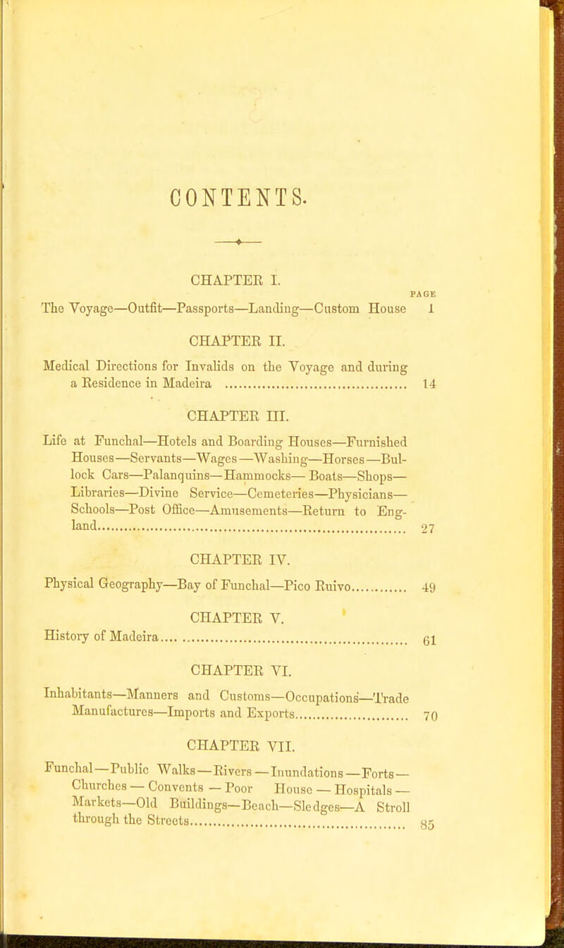 CONTENTS. CHAPTER I. PAGE The Voyage—Outfit—Passports—Landing—Custom House 1 CHAPTER II. Medical Directions for Invalids on the Voyage and during a Residence in Madeira 14 CHAPTER III. Life at Funchal—Hotels and Boarding Houses—Furnished Houses—Servants—Wages—Washing—Horses—Bul- lock Cars—Palanquins—Hammocks— Boats—Shops— Libraries—Divine Service—Cemeteries—Physicians— Schools—Post Office—Amusements—Return to Eng- land 27 CHAPTER IV. Physical Geography—Bay of Funchal—Pico Ruivo 49 CHAPTER V. History of Madeira gl CHAPTER VI. Inhabitants—Manners and Customs—Occupations—IVade Manufactures—Imports and Exports 70 CHAPTER VII. Funchal—Public Walks—Rivers—Inundations—Ports — Chiirches — Convents — Poor House — Hospitals — Markets—Old Buildings—Beach—Sledges—A Stroll through the Streets 35