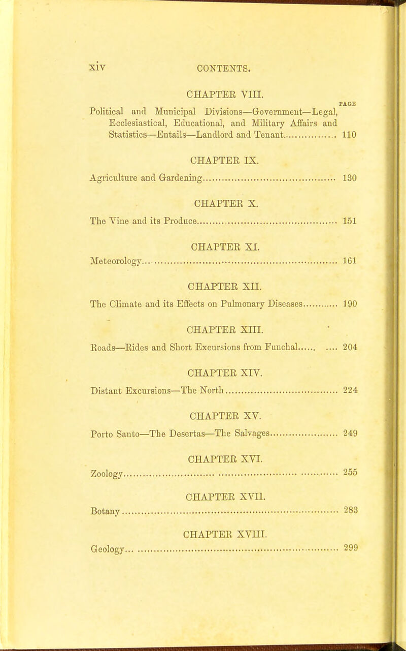 CHAPTER VIII. PAGE Political and Municipal Divisions—Government—Legal, Ecclesiastical, Educational, and Military Aifairs and Statistics—Entails—Landlord and Tenant 110 GHAPTEE IX. Agriculture and Gardening 130 CHAPTER X. The Vine and its Produce 151 CHAPTER XI. Meteorology 161 CHAPTER XII. The Climate and its Effects on Pulmonary Diseases 190 CHAPTER Xni. Roads—Rides and Short Excursions from Funchal 204 CHAPTER XIV. Distant Excursions—The North 224 CHAPTER XV. Porto Santo—The Desertas—The Salvages 249 CHAPTER XVI. Zoology 255 CHAPTER XVII. Botany 283 CHAPTER XVIII. Geology 299