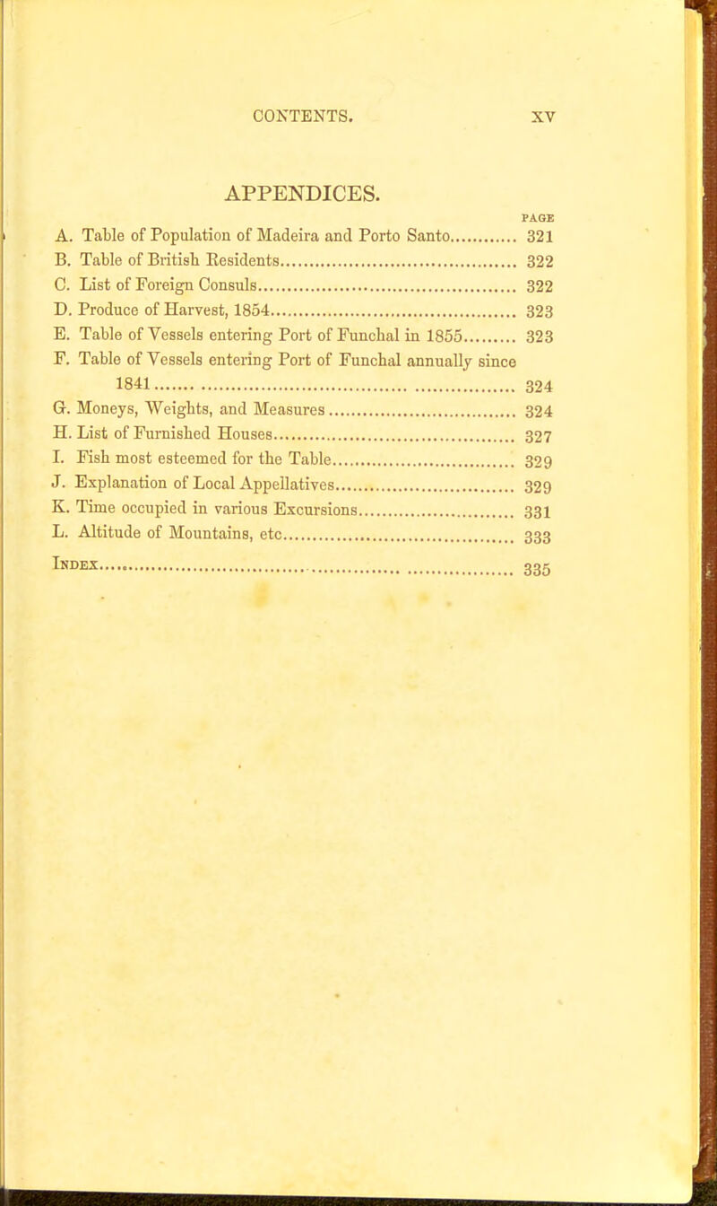 APPENDICES. PAGE A. Table of Population of Madeira and Porto Santo 321 B. Table of British Residents 322 C. List of Foreign Consuls 322 D. Produce of Harvest, 1854 323 E. Table of Vessels entering Port of Funchal in 1855 323 F. Table of Vessels entering Port of Funchal annually since 1841 324 G. Moneys, Weights, and Measures 324 H. List of Furnished Houses 327 L Fish most esteemed for the Table 329 J. Explanation of Local Appellatives 329 K. Time occupied in various Excursions 331 L. Altitude of Mountains, etc 333