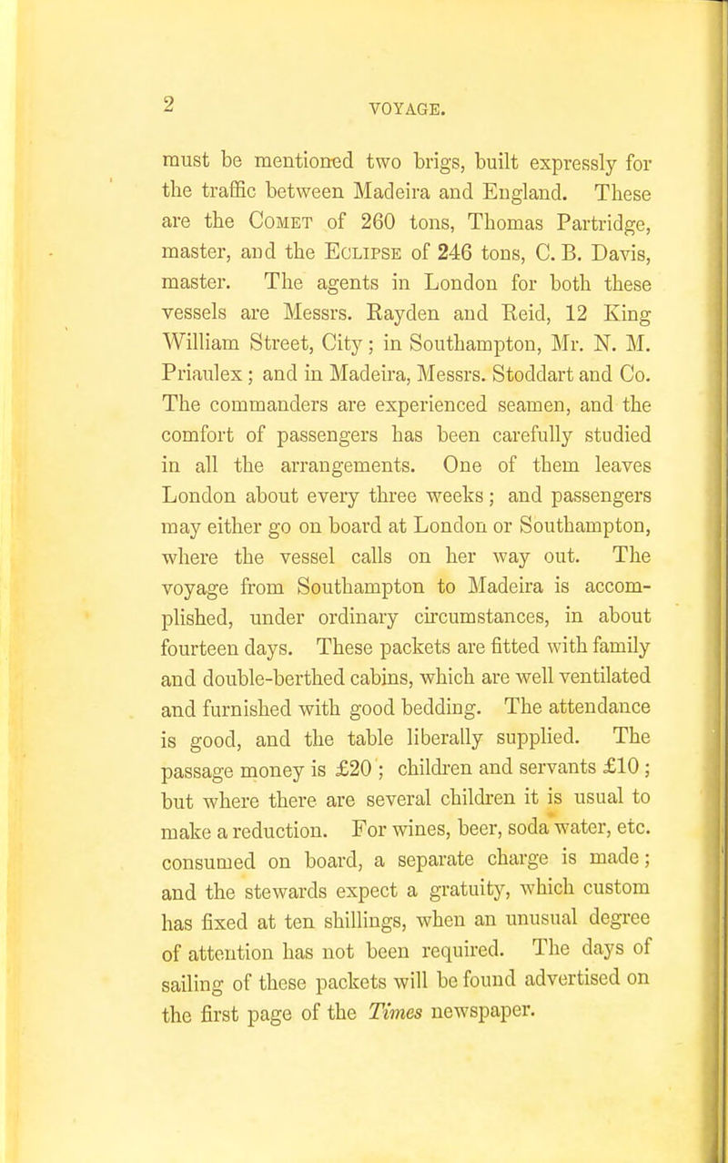must be mentioned two brigs, built expressly for the traiSc between Madeira and England. These are the Comet of 260 tons, Thomas Partridge, master, and the Eclipse of 246 tons, C. B. Davis, master. The agents in London for both these vessels are Messrs. Eayden and Reid, 12 King William Street, City; in Southampton, Mr. N. M. Priaulex; and in Madeira, Messrs. Stoddart and Co. The commanders are experienced seamen, and the comfort of passengers has been carefully studied in all the arrangements. One of them leaves London about every three weeks; and passengers may either go on board at London or Southampton, where the vessel calls on her way out. The voyage from Southampton to Madeira is accom- plished, under ordinary cu'cumstances, in about fourteen days. These packets are fitted with family and double-berthed cabins, which are well ventilated and furnished with good bedding. The attendance is good, and the table liberally supplied. The passage money is £20 ; children and servants £10; but where there are several childi-en it is usual to make a reduction. For wines, beer, soda water, etc. consumed on board, a separate charge is made; and the stewards expect a gratuity, which custom has fixed at ten shillings, when an unusual degree of attention has not been required. The days of sailing of these packets will be found advertised on the first page of the Times newspaper.