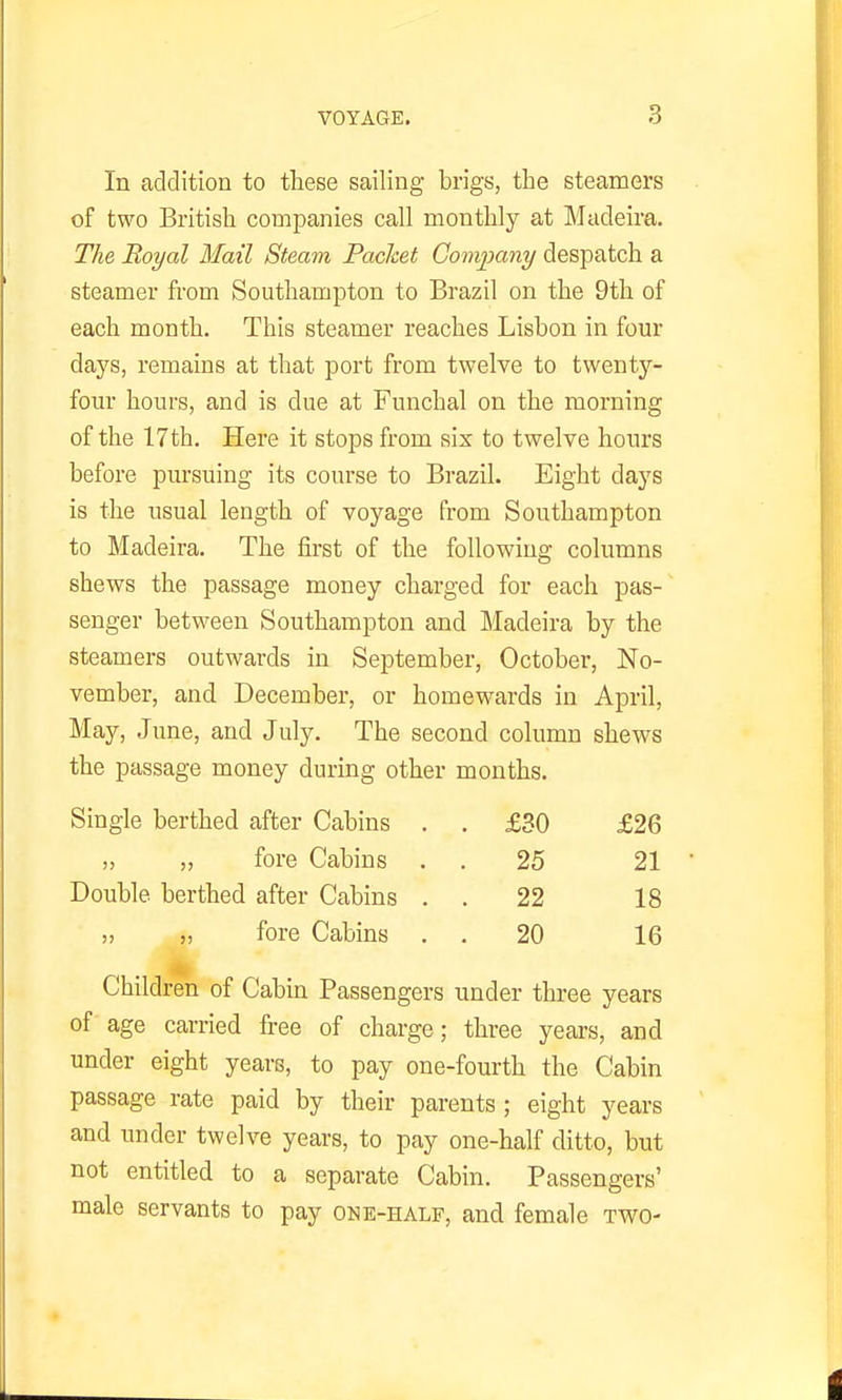 In addition to these sailing brigs, the steamers of two British companies call monthly at Madeira. The Royal Mail Steam Packet Company despatch a steamer from Southampton to Brazil on the 9th of each month. This steamer reaches Lisbon in four days, remains at that port from twelve to twenty- four hours, and is due at Funchal on the morning of the 17 th. Here it stops from six to twelve hours before pursuing its course to Brazil. Eight days is the usual length of voyage from Southampton to Madeira. The fii-st of the following columns shews the passage money charged for each pas- senger between Southampton and Madeira by the steamers outwards in September, October, No- vember, and December, or homewards in April, May, June, and July. The second column shews the passage money during other months. Single berthed after Cabins . . £30 £26 „ „ fore Cabins . . 25 21 Double berthed after Cabins . . 22 18 5, „ fore Cabins . . 20 16 Children of Cabin Passengers under three years of age carried free of charge; three years, and under eight years, to pay one-fourth the Cabin passage rate paid by their parents ; eight years and under twelve years, to pay one-half ditto, but not entitled to a separate Cabin. Passengers' male servants to pay one-half, and female two-