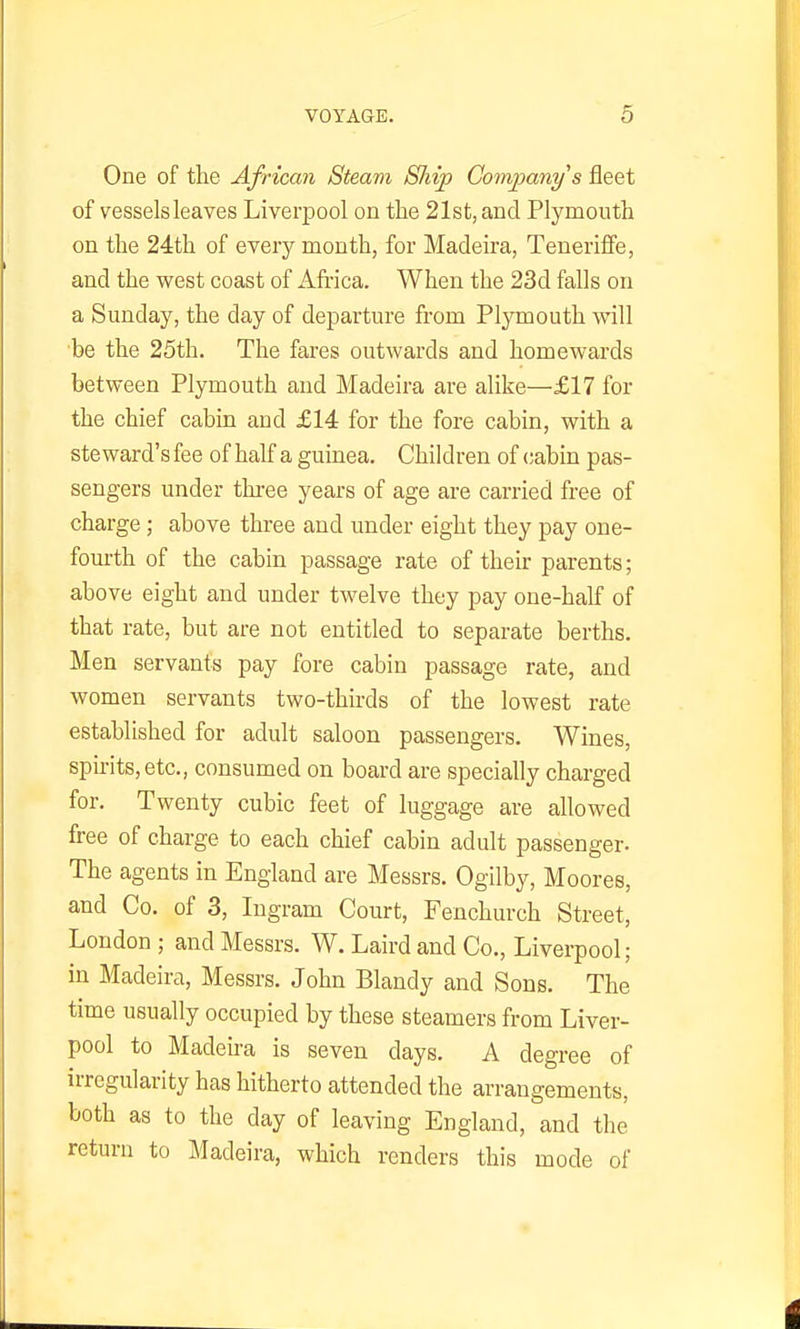 One of the African Steam Ship Company's fleet of vessels leaves Liverpool on the 21st, and Plymouth on the 24th of every month, for Madeira, Teneriffe, and the west coast of Africa. When the 23d falls on a Sunday, the day of departure from Plymouth will be the 25th. The fares outwards and homewards between Plymouth and Madeira are alike—£17 for the chief cabin and £14 for the fore cabin, with a steward's fee of half a guinea. Children of cabin pas- sengers under three years of age are carried free of charge; above three and under eight they pay one- fourth of the cabin passage rate of their parents; above eight and under twelve they pay one-half of that rate, but are not entitled to separate berths. Men servants pay fore cabin passage rate, and women servants two-thirds of the lowest rate established for adult saloon passengers. Wines, spirits, etc., consumed on board are specially charged for. Twenty cubic feet of luggage are allowed free of charge to each chief cabin adult passenger- The agents in England are Messrs. Ogilby, Mooree, and Co. of 3, Ingram Court, Fenchurch Street, London ; and Messrs. W. Laird and Co., Liverpool; in Madeira, Messrs. John Blandy and Sons. The time usually occupied by these steamers from Liver- pool to Madeira is seven days. A degree of irregularity has hitherto attended the arrangements, both as to the day of leaving England, and the return to Madeira, which renders this mode of