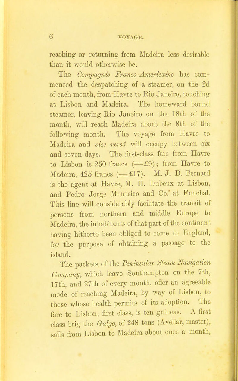 reaching or returning from Madeira less desirable than it would otherwise be. The Gompagnie Franco-Americaine has com- menced the despatching of a steamer, on the 2d of each month, from Havre to Rio Janeiro, touching at Lisbon and Madeira. The homeward bound steamer, leaving Rio Janeiro on the 18th of the month, will reach Madeira about the 8th of the following month. The voyage from Havre to Madeira and vice versa will occupy between six and seven days. The first-class fare from Havre to Lisbon is 250 francs (=£9); from Havre to Madeira, 425 francs (=£17). M. J. D. Bernard is the agent at Havre, M. H. Dubeux at Lisbon, and Pedro Jorge Monteiro and Co.' at Funchal. This line will considerably facihtate the transit of persons from northern and middle Europe to Madeira, the inhabitants of that part of the continent having hitherto been obliged to come to England, for the purpose of obtaining a passage to the island. The packets of the Peninsular Steam Navigation Company, which leave Southampton on the 7th, 17th, and 27th of every month, offer an agreeable mode of reaching Madeira, by way of Lisbon, to those whose health permits of its adoption. The fare to Lisbon, first class, is ten guineas. A first class brig the Galgo, of 248 tons (Avellar, master), sails from Lisbon to Madeira about once a month,