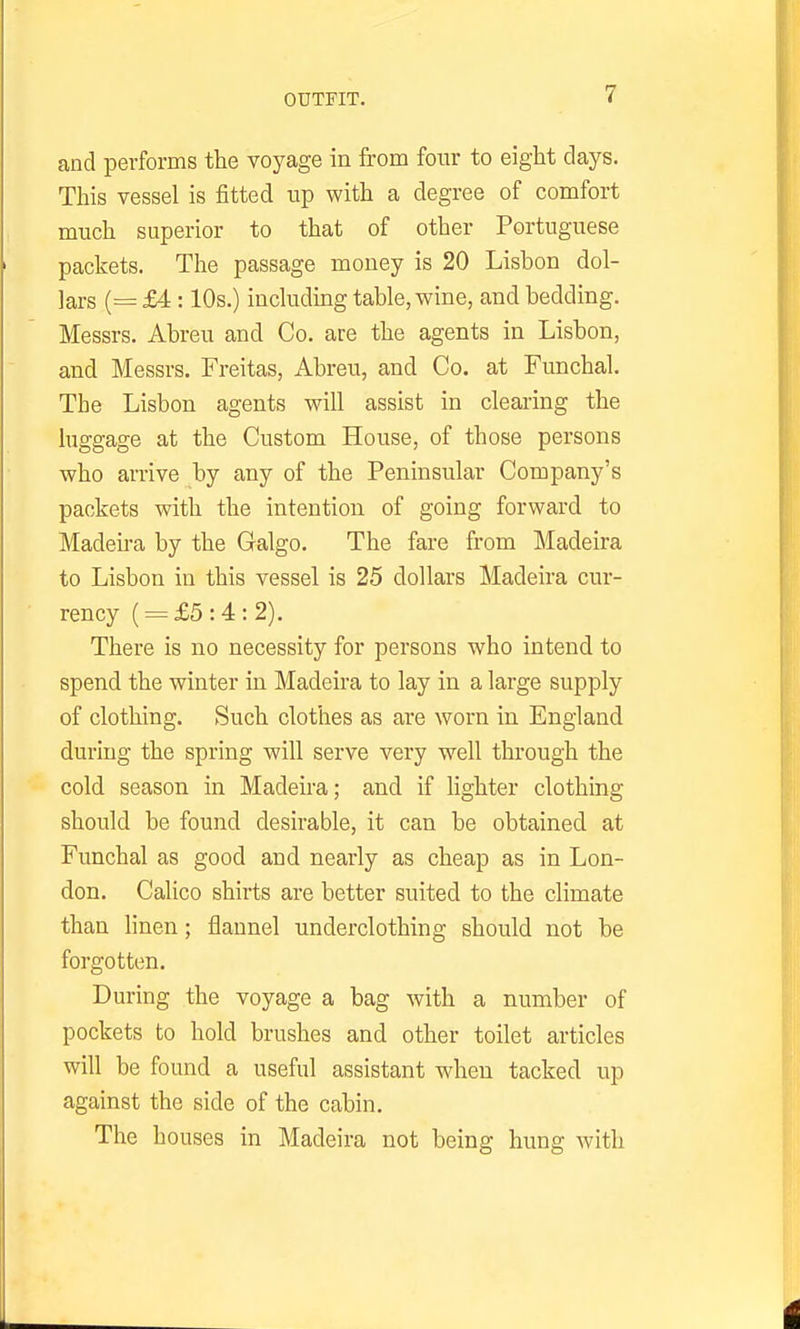 and performs the voyage in from four to eight clays. This vessel is fitted up with a degree of comfort much superior to that of other Portuguese packets. The passage money is 20 Lisbon dol- lars (= £4:10s.) including table, wine, and bedding. Messrs. Abreu and Co. are the agents in Lisbon, and Messrs. Freitas, Abreu, and Co. at Funchal. The Lisbon agents will assist in clearing the luggage at the Custom House, of those persons who an-ive by any of the Peninsular Company's packets with the intention of going forward to Madeira by the Galgo. The fare from Madeira to Lisbon in this vessel is 25 dollars Madeira cur- rency ( = £5:4:2). There is no necessity for persons who intend to spend the winter in Madeira to lay in a large supply of clothing. Such clothes as are worn in England during the spring will serve very well through the cold season in Madeira; and if lighter clothing should be found desirable, it can be obtained at Funchal as good and nearly as cheap as in Lon- don. Calico shirts are better suited to the climate than hnen; flannel underclothing should not be forgotten. During the voyage a bag with a number of pockets to hold brushes and other toilet articles will be found a useful assistant when tacked up against the side of the cabin. The houses in Madeira not being hung with