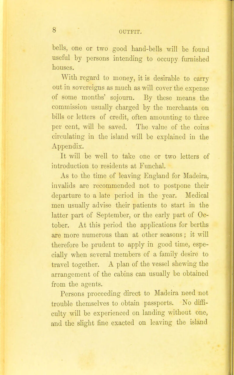 bells, one or two good hand-bells will be found useful by persons intending to occupy furnished houses. With regard to money, it is desirable to carry out in sovereigns as much as will cover the expense of some months' sojourn. By these means the commission usually charged by the merchants on bills or letters of credit, often amounting to three per cent, will be saved. The value of the coins circjulating in the island will be explained in the Appendix. It will be well to take one or two letters of introduction to residents at Funchal. As to the time of leaving England for Madeira, invalids are recommended not to postpone their departure to a late period in the year. Medical men usually advise their patients to start in the latter part of September, or the early part of Oc- tober. At this period the applications for berths are more numerous than at other seasons; it will therefore be prudent to apply in good time, espe- cially when several members of a family desire to travel together. A plan of the vessel shewing the arrangement of the cabins can usually be obtained from the agents. Persons proceeding direct to Madeira need not trouble themselves to obtain passports. No diffi- culty will be experienced on landing without one, and the slight fine exacted on leaving the island