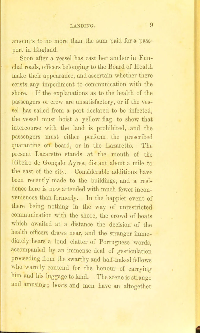 amounts to no more than the sum paid for a pass- port in England. Soon after a vessel has cast her anchor in Fun- chal roads, officers belonging to the Board of Health make their appearance, and ascertain whether there exists any impediment to communication with the shore. If the explanations as to the health of the passengers or crew are unsatisfactory, or if the ves- sel has sailed from a port declared to be infected, the vessel must hoist a yellow flag to show that intercourse with the land is prohibited, and the passengers must either perform the prescribed quarantine on board, or in the Lazaretto. The present Lazaretto stands at the mouth of the Ribeiro de Gon^alo Ayres, distant about a mile to the east of the city. Considerable additions have been recently made to the buildings, and a resi- dence here is now attended with much fewer incon- veniences than formerly. In the happier event of there being nothing in the way of unrestricted communication with the shore, the crowd of boats which awaited at a distance the decision of the health officers draws near, and the stranger imme- diately hears a loud clatter of Portuguese words, accompanied by an immense deal of gesticulation proceeding from the swarthy and half-naked fellows who warmly contend for the honour of carrying him and his luggage to land. The scene is strange and amusing; boats and men have an altogether