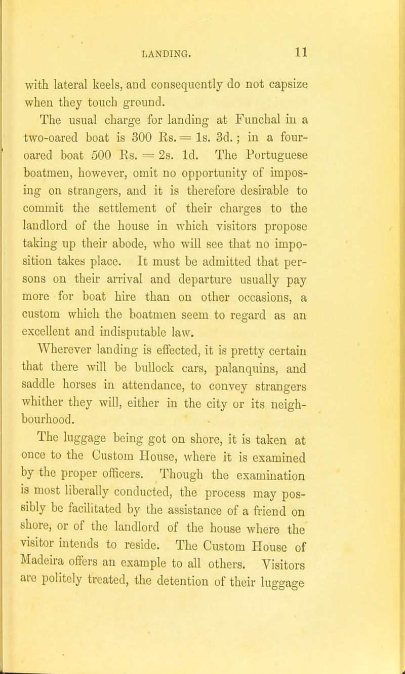 with lateral keels, and consequently do not capsize when they touch ground. The usual charge for landing at Funchal in a two-oared boat is 300 Rs. — Is. 3d.; in a four- oared boat 500 Es. = 2s. Id. The Portuguese boatmen, however, omit no opportunity of impos- ing on strangers, and it is therefore desirable to commit the settlement of their charges to the landlord of the house in which visitors propose taking up their abode, who will see that no impo- sition takes place. It must be admitted that per- sons on their arrival and departure usually pay more for boat hire than on other occasions, a custom which the boatmen seem to regard as an excellent and indisputable law. Wherever landing is effected, it is pretty certain that there will be bullock cars, palanquins, and saddle horses in attendance, to convey strangers whither they will, either in the city or its neigh- bourhood. The luggage being got on shore, it is taken at once to the Custom House, where it is examined by the proper officers. Though the examination is most liberally conducted, the process may pos- sibly be facilitated by the assistance of a friend on shore, or of the landlord of the house where the visitor intends to reside. The Custom House of Madeira offers an example to all others. Visitors are politely treated, the detention of their luggage