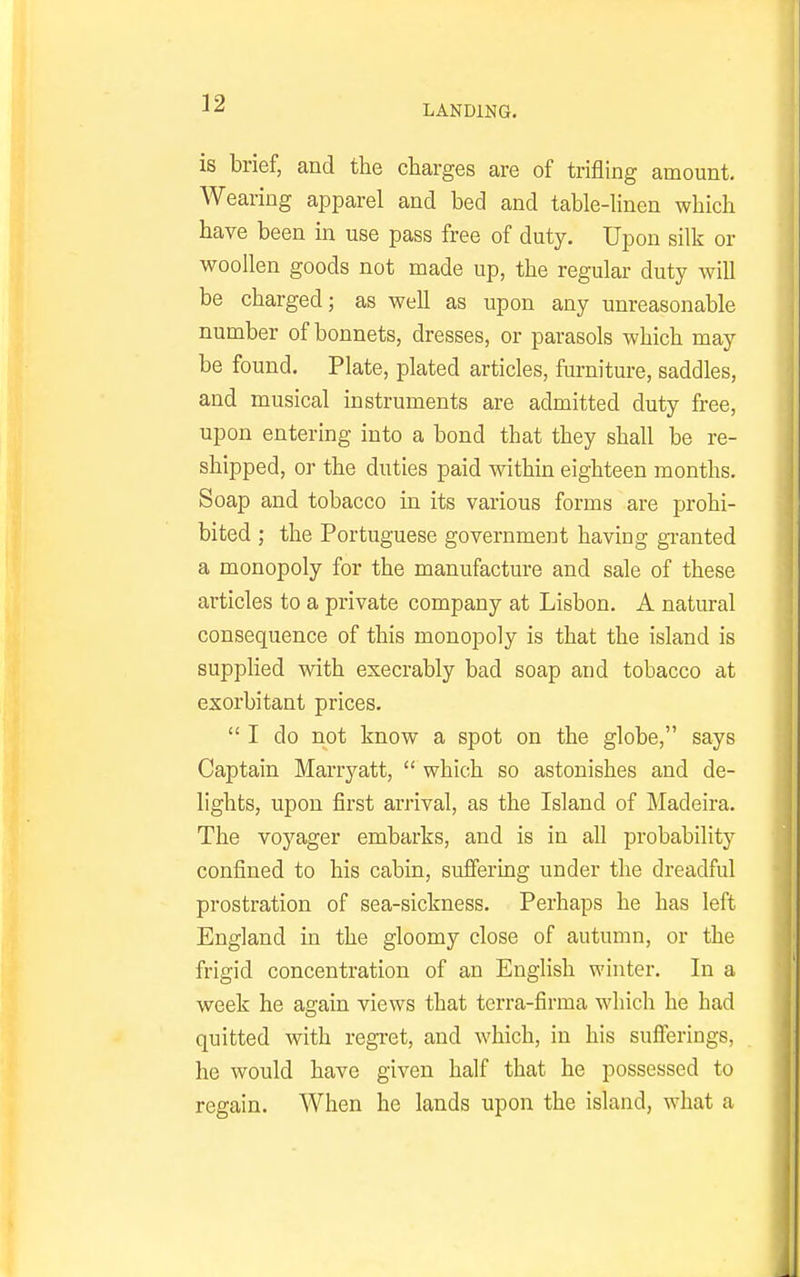 LANDING. is brief, and the charges are of trifling amount. Wearing apparel and bed and table-linen which have been in use pass free of duty. Upon silk or woollen goods not made up, the regular duty will be charged; as well as upon any unreasonable number of bonnets, dresses, or parasols which may be found. Plate, plated articles, furniture, saddles, and musical instruments are admitted duty free, upon entering into a bond that they shall be re- shipped, or the duties paid withui eighteen months. Soap and tobacco in its various forms are prohi- bited ; the Portuguese government having gi-anted a monopoly for the manufacture and sale of these articles to a private company at Lisbon. A natural consequence of this monopoly is that the island is supplied with execrably bad soap and tobacco at exorbitant prices.  I do not know a spot on the globe, says Captain Marryatt,  which so astonishes and de- lights, upon first arrival, as the Island of Madeira. The voyager embarks, and is in all probability confined to his cabin, suffering under the dreadful prostration of sea-sickness. Perhaps he has left England in the gloomy close of autumn, or the frigid concentration of an English winter. In a week he again views that terra-firma which he had quitted with regret, and which, in his sufl^erings, he would have given half that he possessed to regain. When he lands upon the island, what a
