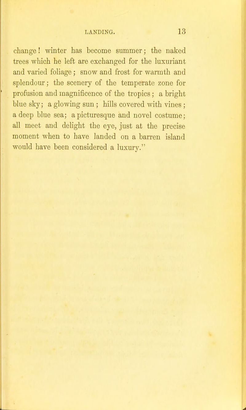 change! winter has become summer; the naked trees which he left are exchanged for the luxuriant and varied foliage; snow and frost for warmth and splendour; the scenery of the temperate zone for profusion and magnificence of the tropics; a bright blue sky; a glowing sun ; hills covered with vines ; a deep blue sea; a picturesque and novel costume; all meet and delight the eye, just at the precise moment when to have landed on a barren island would have been considered a luxury.