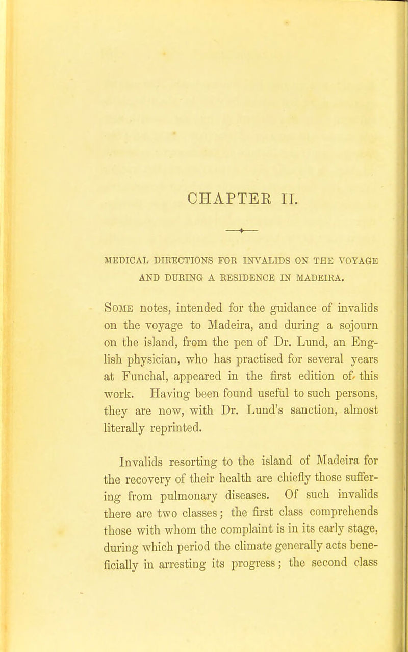 CHAPTER 11. MEDICAL DIRECTIONS FOR INVALIDS ON THE VOYAGE AND DURING A RESIDENCE IN MADEIRA. Some notes, intended for the guidance of invalids on the voyage to Madeira, and dui'ing a sojourn on the island, from the pen of Dr. Lund, an Eng- lish physician, who has practised for several years at Funchal, appeared in the first edition of' this work. Having been found useful to such persons, they are now, with Dr. Lund's sanction, almost literally reprinted. Invalids resorting to the island of Madeira for the recovery of their health are chiefly those suffer- ing from pulmonary diseases. Of such invalids there are two classes; the first class comprehends those with whom the complaint is in its early stage, during which period the climate generally acts bene- ficially in arresting its progress; the second class