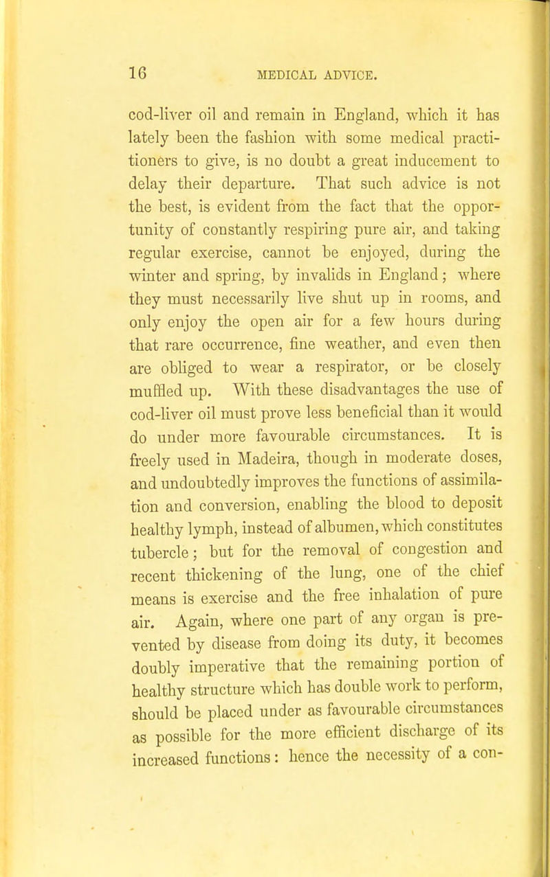 cod-liver oil and remain in England, which it has lately been the fashion with some medical practi- tioners to give, is no doubt a great inducement to delay their departure. That such advice is not the best, is evident from the fact that the oppor- tunity of constantly respiring pure air, and taking regular exercise, cannot be enjoyed, during the winter and spring, by invaUds in England; where they must necessarily live shut up in rooms, and only enjoy the open air for a few hours during that rare occurrence, fine weather, and even then are obliged to wear a respirator, or be closely muffled up. With these disadvantages the use of cod-liver oil must prove less beneficial than it would do under more favourable circumstances. It is freely used in Madeira, though in moderate doses, and undoubtedly improves the functions of assimila- tion and conversion, enabling the blood to deposit healthy lymph, instead of albumen, which constitutes tubercle; but for the removal of congestion and recent thickening of the lung, one of the chief means is exercise and the free inhalation of pure air. Again, where one part of any organ is pre- vented by disease from doing its duty, it becomes doubly imperative that the remaining portion of healthy structure which has double work to perform, should be placed under as favourable circumstances as possible for the more efiicient discharge of its increased functions: hence the necessity of a con- I