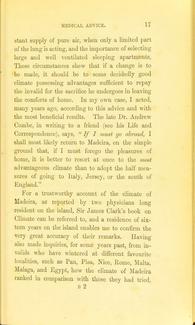 stant supply of pure aii-, when only a limited part of the lung is acting, and the importance of selecting large and well ventilated sleeping apartments. These circumstances shew that if a change is to be made, it should be to some decidedly good climate possessing advantages suflficient to repay the invalid for the sacrifice he undergoes in leaving the comforts of home. In my own case, I acted, many years ago, according to this advice and with the most beneficial results. The late Dr. Andrew Combe, in writing to a friend (see his Life and Correspondence), says, -ZjT / must go abroad, I shall most likely return to Madeha, on the simple ground that, if I must forego the pleasures of home, it is better to resort at once to the most advantageous climate than to adopt the half mea- sm-es of going to Italy, Jersey, or the south of England. For a trustworthy account of the climate of Madeira, as reported by two physicians long resident on the island. Sir James Clark's book on Climate can be referred to, and a residence of six- teen years on the island enables me to confirm the very great accuracy of their remarks. Having also made mquiries, for some years past, from in- valids who have wintered at different favourite localities, such as Pau, Pisa, Nice, Rome, Malta,. Malaga, and Egypt, how the climate of Madeira ranked in comparison with those they had tried, B 2