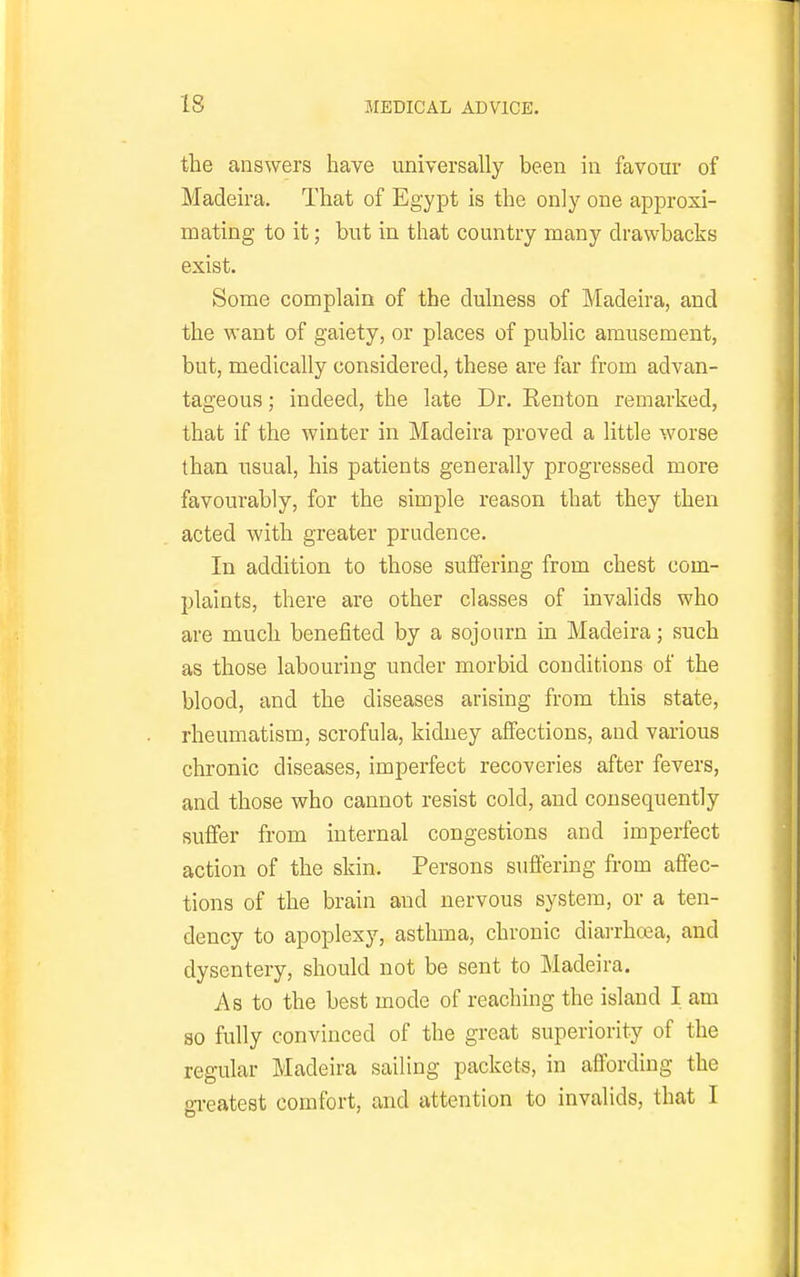 the answers have universally been in favour of Madeira. That of Egypt is the only one approxi- mating to it; but in that country many drawbacks exist. Some complain of the dulness of Madeira, and the want of gaiety, or places of public amusement, but, medically considered, these are far from advan- tageous; indeed, the late Dr. Renton remarked, that if the winter in Madeira proved a little worse than usual, his patients generally progressed more favourably, for the simple reason that they then acted with greater prudence. In addition to those suffering from chest com- plaints, there are other classes of invalids who are much benefited by a sojourn in Madeira; such as those labouring under morbid conditions of the blood, and the diseases arising from this state, rheumatism, scrofula, kidney affections, and various chronic diseases, imperfect recoveries after fevers, and those who cannot resist cold, and consequently suffer from internal congestions and imperfect action of the skin. Persons suffering from affec- tions of the brain and nervous system, or a ten- dency to apoplexy, asthma, chronic diarrhcea, and dysentery, should not be sent to Madeira. As to the best mode of reaching the island I am so fully convinced of the great superiority of the regular Madeira sailing packets, in affording the gi-eatest comfort, and attention to invalids, that I