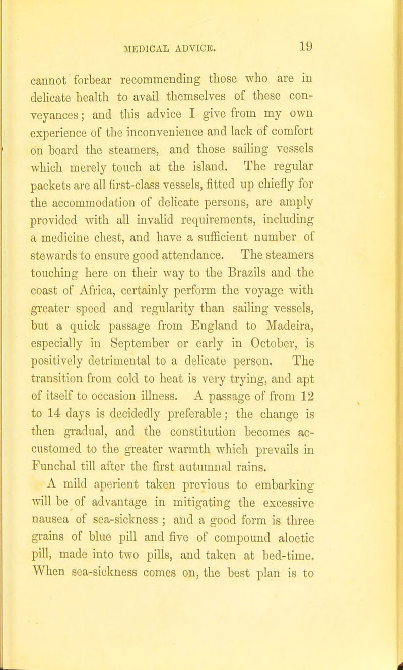 cannot forbear recommending those who are in delicate health to avail themselves of these con- veyances ; and this advice I give from my own experience of the inconvenience and lack of comfort on board the steamers, and those sailing vessels which merely touch at the island. The regular packets are all hrst-class vessels, fitted up chiefly for the accommodation of delicate persons, are amply provided with all iuvahd requirements, including a medicine chest, and have a sufficient number of stewards to ensure good attendance. The steamers touching here on their way to the Brazils and the coast of Africa, certainly perform the voyage with greater speed and regularity than sailing vessels, but a quick passage from England to Madeira, especially in September or early in October, is positively detrimental to a delicate person. The transition from cold to heat is very trying, and apt of itself to occasion illness. A passage of from 12 to 14 days is decidedly preferable; the change is then gradual, and the constitution becomes ac- customed to the greater warmth which prevails in Funchal till after the first autumnal rains. A mild aperient taken previous to embarking will be of advantage in mitigating the excessive nausea of sea-sickness ; and a good form is three grains of blue pill and five of compound aloetic pill, made into two pills, and taken at bed-time. When sea-sickness comes on, the best plan is to